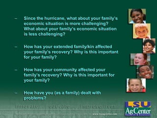 –

Since the hurricane, what about your family’s
economic situation is more challenging?
What about your family’s economic situation
is less challenging?

–

How has your extended family/kin affected
your family’s recovery? Why is this important
for your family?

–

How has your community affected your
family’s recovery? Why is this important for
your family?

–

How have you (as a family) dealt with
problems?

 