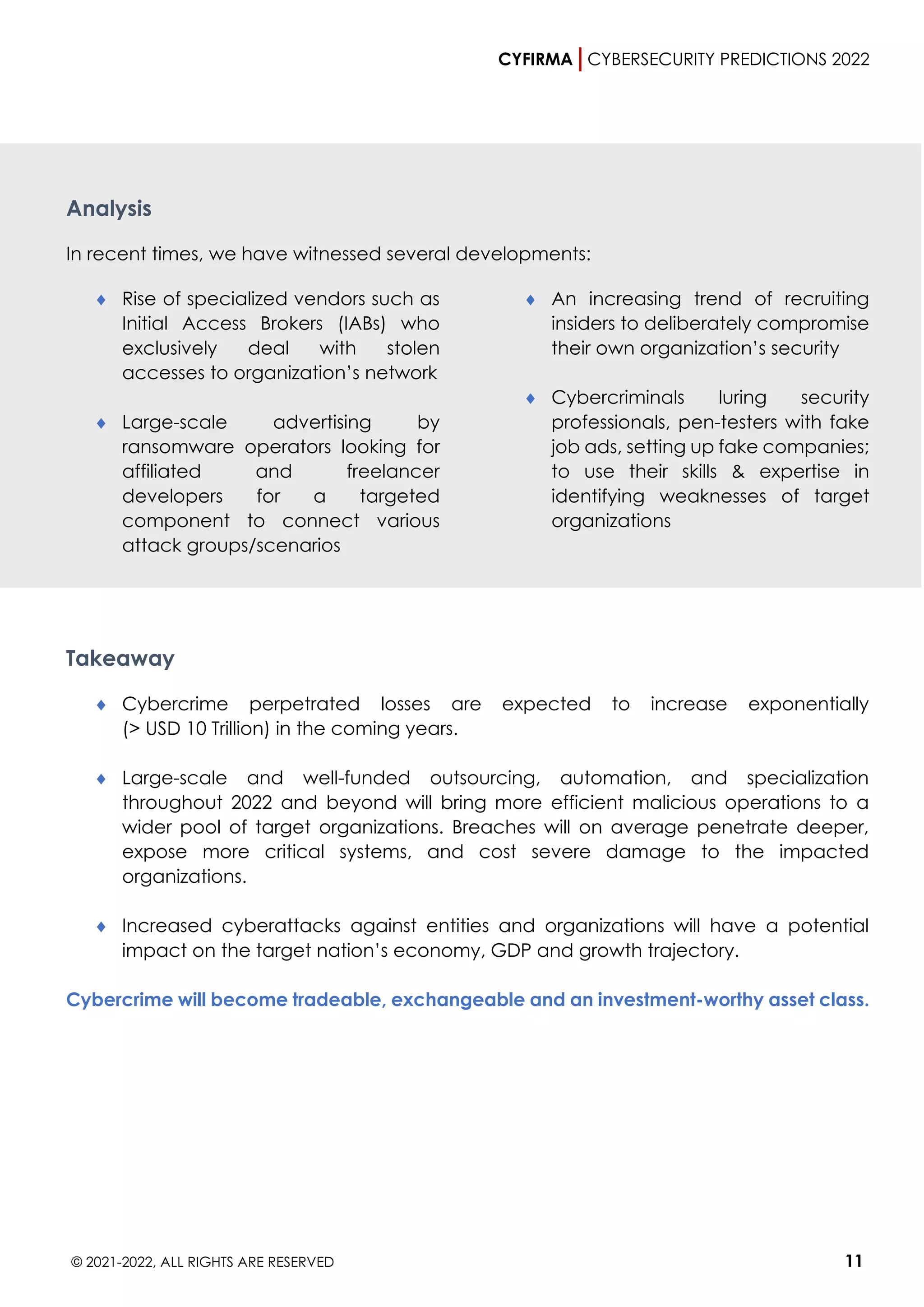 CYFIRMA CYBERSECURITY PREDICTIONS 2022
© 2021-2022, ALL RIGHTS ARE RESERVED 11
Analysis
In recent times, we have witnessed several developments:
 Rise of specialized vendors such as
Initial Access Brokers (IABs) who
exclusively deal with stolen
accesses to organization’s network
 Large-scale advertising by
ransomware operators looking for
affiliated and freelancer
developers for a targeted
component to connect various
attack groups/scenarios
 An increasing trend of recruiting
insiders to deliberately compromise
their own organization’s security
 Cybercriminals luring security
professionals, pen-testers with fake
job ads, setting up fake companies;
to use their skills & expertise in
identifying weaknesses of target
organizations
Takeaway
 Cybercrime perpetrated losses are expected to increase exponentially
(> USD 10 Trillion) in the coming years.
 Large-scale and well-funded outsourcing, automation, and specialization
throughout 2022 and beyond will bring more efficient malicious operations to a
wider pool of target organizations. Breaches will on average penetrate deeper,
expose more critical systems, and cost severe damage to the impacted
organizations.
 Increased cyberattacks against entities and organizations will have a potential
impact on the target nation’s economy, GDP and growth trajectory.
Cybercrime will become tradeable, exchangeable and an investment-worthy asset class.
 