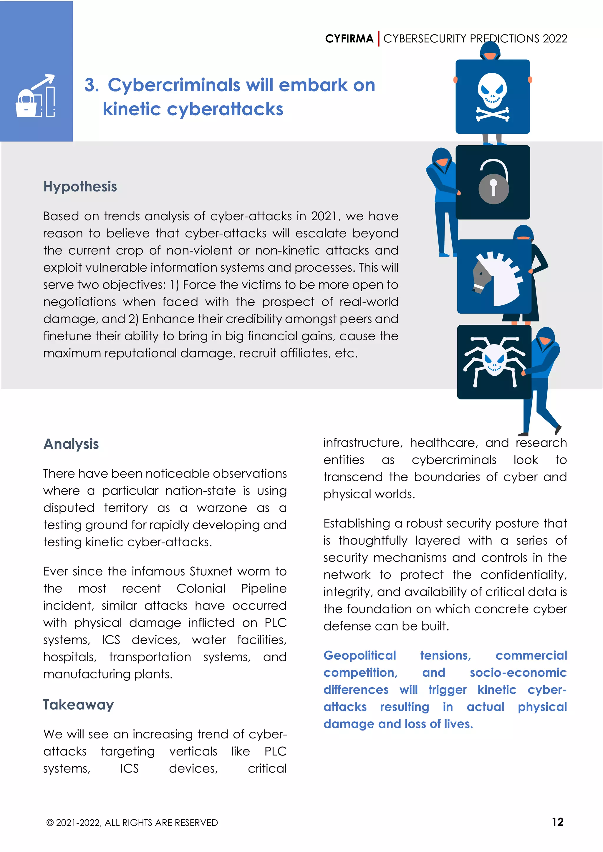CYFIRMA CYBERSECURITY PREDICTIONS 2022
© 2021-2022, ALL RIGHTS ARE RESERVED 12
3. Cybercriminals will embark on
kinetic cyberattacks
Hypothesis
Based on trends analysis of cyber-attacks in 2021, we have
reason to believe that cyber-attacks will escalate beyond
the current crop of non-violent or non-kinetic attacks and
exploit vulnerable information systems and processes. This will
serve two objectives: 1) Force the victims to be more open to
negotiations when faced with the prospect of real-world
damage, and 2) Enhance their credibility amongst peers and
finetune their ability to bring in big financial gains, cause the
maximum reputational damage, recruit affiliates, etc.
Analysis
There have been noticeable observations
where a particular nation-state is using
disputed territory as a warzone as a
testing ground for rapidly developing and
testing kinetic cyber-attacks.
Ever since the infamous Stuxnet worm to
the most recent Colonial Pipeline
incident, similar attacks have occurred
with physical damage inflicted on PLC
systems, ICS devices, water facilities,
hospitals, transportation systems, and
manufacturing plants.
Takeaway
We will see an increasing trend of cyber-
attacks targeting verticals like PLC
systems, ICS devices, critical
infrastructure, healthcare, and research
entities as cybercriminals look to
transcend the boundaries of cyber and
physical worlds.
Establishing a robust security posture that
is thoughtfully layered with a series of
security mechanisms and controls in the
network to protect the confidentiality,
integrity, and availability of critical data is
the foundation on which concrete cyber
defense can be built.
Geopolitical tensions, commercial
competition, and socio-economic
differences will trigger kinetic cyber-
attacks resulting in actual physical
damage and loss of lives.
 