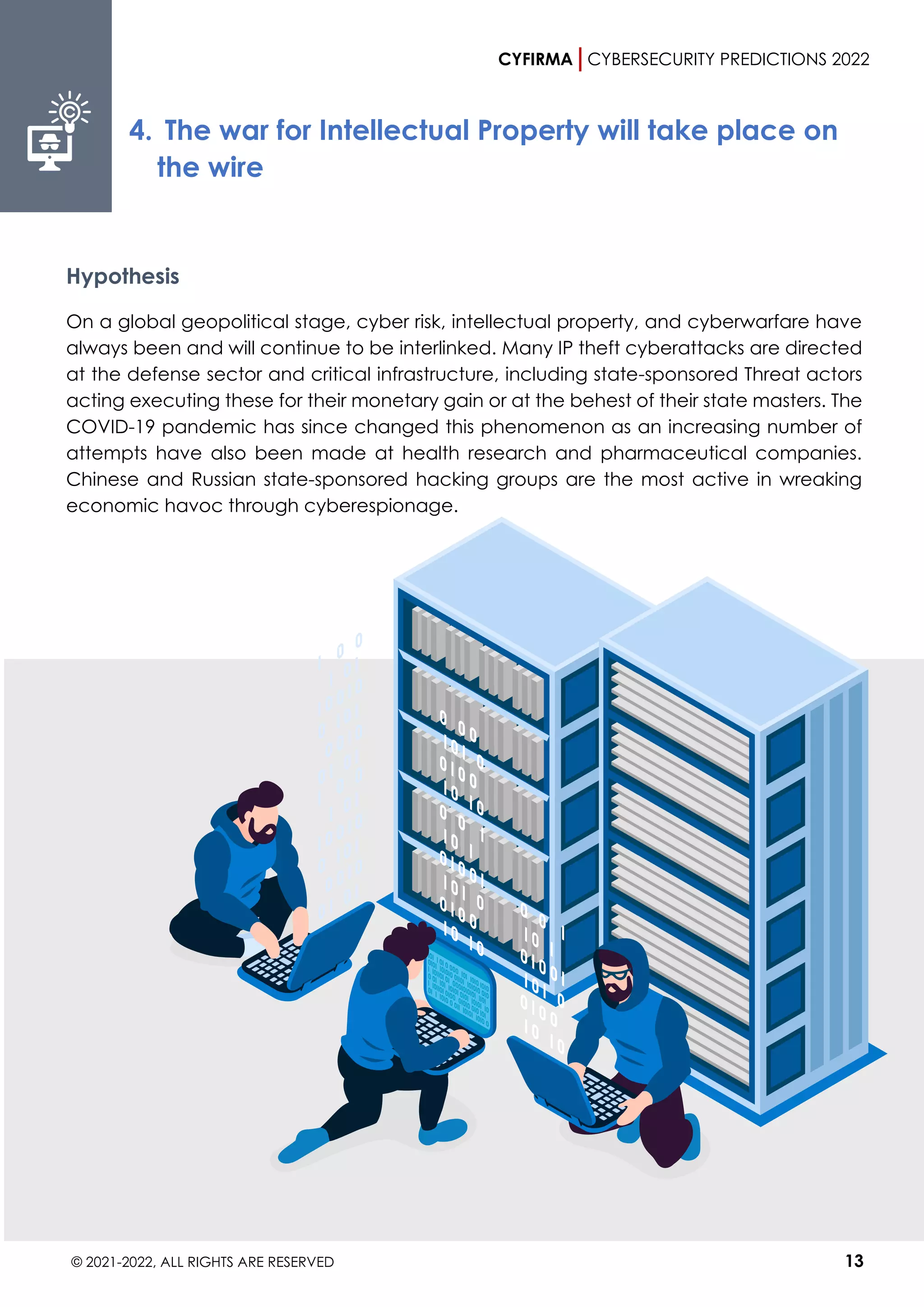 CYFIRMA CYBERSECURITY PREDICTIONS 2022
© 2021-2022, ALL RIGHTS ARE RESERVED 13
4. The war for Intellectual Property will take place on
the wire
Hypothesis
On a global geopolitical stage, cyber risk, intellectual property, and cyberwarfare have
always been and will continue to be interlinked. Many IP theft cyberattacks are directed
at the defense sector and critical infrastructure, including state-sponsored Threat actors
acting executing these for their monetary gain or at the behest of their state masters. The
COVID-19 pandemic has since changed this phenomenon as an increasing number of
attempts have also been made at health research and pharmaceutical companies.
Chinese and Russian state-sponsored hacking groups are the most active in wreaking
economic havoc through cyberespionage.
 
