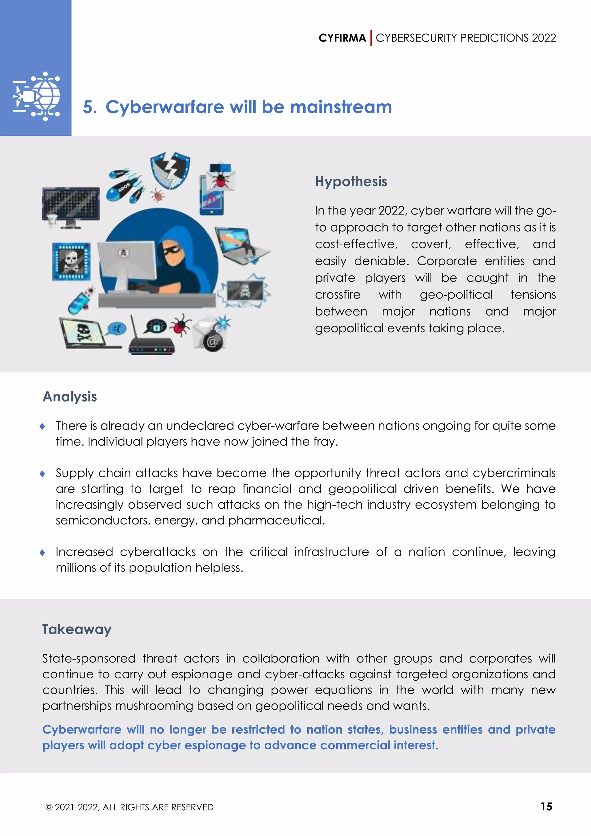 CYFIRMA CYBERSECURITY PREDICTIONS 2022
© 2021-2022, ALL RIGHTS ARE RESERVED 15
5. Cyberwarfare will be mainstream
Hypothesis
In the year 2022, cyber warfare will the go-
to approach to target other nations as it is
cost-effective, covert, effective, and
easily deniable. Corporate entities and
private players will be caught in the
crossfire with geo-political tensions
between major nations and major
geopolitical events taking place.
Analysis
 There is already an undeclared cyber-warfare between nations ongoing for quite some
time. Individual players have now joined the fray.
 Supply chain attacks have become the opportunity threat actors and cybercriminals
are starting to target to reap financial and geopolitical driven benefits. We have
increasingly observed such attacks on the high-tech industry ecosystem belonging to
semiconductors, energy, and pharmaceutical.
 Increased cyberattacks on the critical infrastructure of a nation continue, leaving
millions of its population helpless.
Takeaway
State-sponsored threat actors in collaboration with other groups and corporates will
continue to carry out espionage and cyber-attacks against targeted organizations and
countries. This will lead to changing power equations in the world with many new
partnerships mushrooming based on geopolitical needs and wants.
Cyberwarfare will no longer be restricted to nation states, business entities and private
players will adopt cyber espionage to advance commercial interest.
 