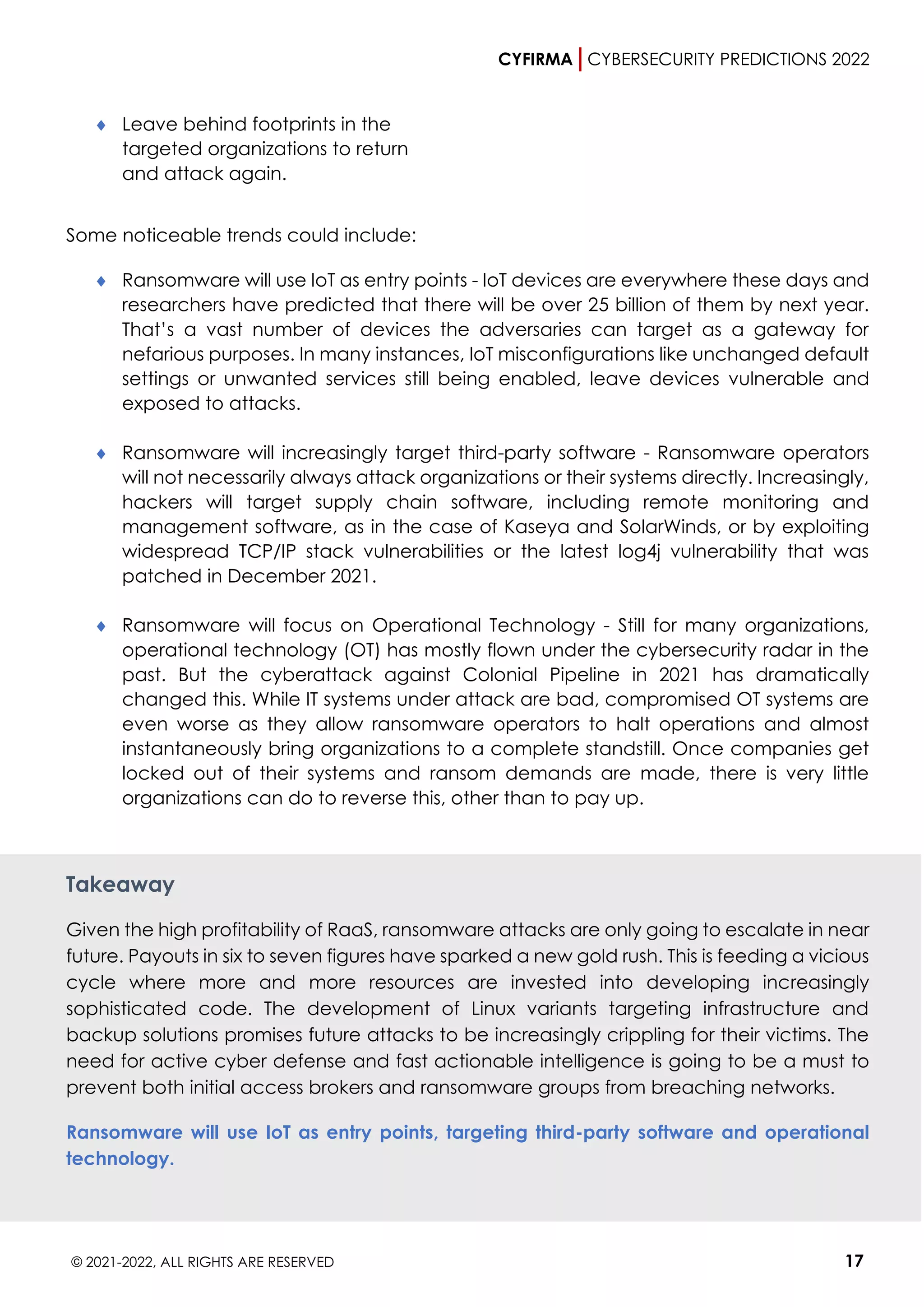 CYFIRMA CYBERSECURITY PREDICTIONS 2022
© 2021-2022, ALL RIGHTS ARE RESERVED 17
 Leave behind footprints in the
targeted organizations to return
and attack again.
Some noticeable trends could include:
 Ransomware will use IoT as entry points - IoT devices are everywhere these days and
researchers have predicted that there will be over 25 billion of them by next year.
That’s a vast number of devices the adversaries can target as a gateway for
nefarious purposes. In many instances, IoT misconfigurations like unchanged default
settings or unwanted services still being enabled, leave devices vulnerable and
exposed to attacks.
 Ransomware will increasingly target third-party software - Ransomware operators
will not necessarily always attack organizations or their systems directly. Increasingly,
hackers will target supply chain software, including remote monitoring and
management software, as in the case of Kaseya and SolarWinds, or by exploiting
widespread TCP/IP stack vulnerabilities or the latest log4j vulnerability that was
patched in December 2021.
 Ransomware will focus on Operational Technology - Still for many organizations,
operational technology (OT) has mostly flown under the cybersecurity radar in the
past. But the cyberattack against Colonial Pipeline in 2021 has dramatically
changed this. While IT systems under attack are bad, compromised OT systems are
even worse as they allow ransomware operators to halt operations and almost
instantaneously bring organizations to a complete standstill. Once companies get
locked out of their systems and ransom demands are made, there is very little
organizations can do to reverse this, other than to pay up.
Takeaway
Given the high profitability of RaaS, ransomware attacks are only going to escalate in near
future. Payouts in six to seven figures have sparked a new gold rush. This is feeding a vicious
cycle where more and more resources are invested into developing increasingly
sophisticated code. The development of Linux variants targeting infrastructure and
backup solutions promises future attacks to be increasingly crippling for their victims. The
need for active cyber defense and fast actionable intelligence is going to be a must to
prevent both initial access brokers and ransomware groups from breaching networks.
Ransomware will use IoT as entry points, targeting third-party software and operational
technology.
 
