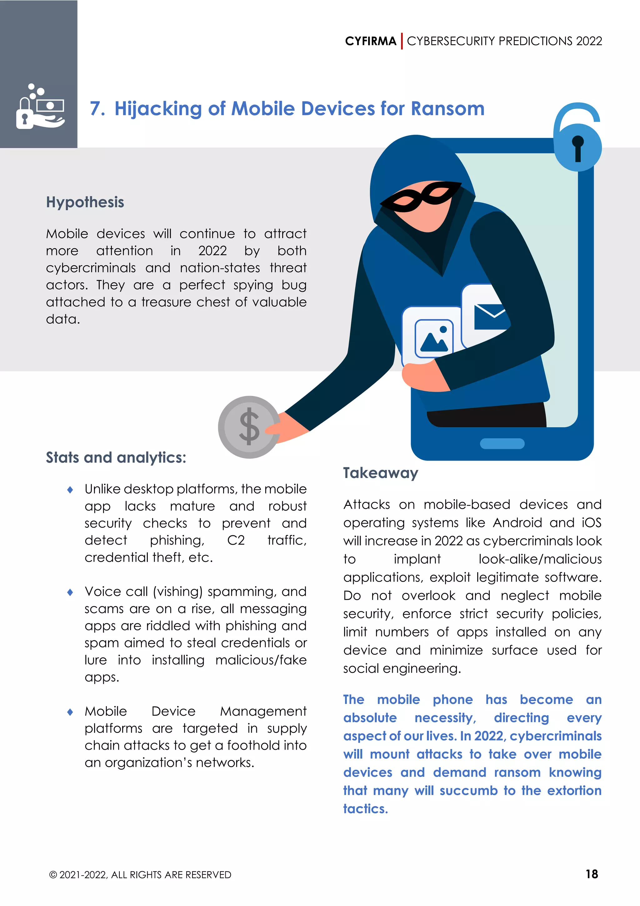 CYFIRMA CYBERSECURITY PREDICTIONS 2022
© 2021-2022, ALL RIGHTS ARE RESERVED 18
7. Hijacking of Mobile Devices for Ransom
Hypothesis
Mobile devices will continue to attract
more attention in 2022 by both
cybercriminals and nation-states threat
actors. They are a perfect spying bug
attached to a treasure chest of valuable
data.
Stats and analytics:
 Unlike desktop platforms, the mobile
app lacks mature and robust
security checks to prevent and
detect phishing, C2 traffic,
credential theft, etc.
 Voice call (vishing) spamming, and
scams are on a rise, all messaging
apps are riddled with phishing and
spam aimed to steal credentials or
lure into installing malicious/fake
apps.
 Mobile Device Management
platforms are targeted in supply
chain attacks to get a foothold into
an organization’s networks.
Takeaway
Attacks on mobile-based devices and
operating systems like Android and iOS
will increase in 2022 as cybercriminals look
to implant look-alike/malicious
applications, exploit legitimate software.
Do not overlook and neglect mobile
security, enforce strict security policies,
limit numbers of apps installed on any
device and minimize surface used for
social engineering.
The mobile phone has become an
absolute necessity, directing every
aspect of our lives. In 2022, cybercriminals
will mount attacks to take over mobile
devices and demand ransom knowing
that many will succumb to the extortion
tactics.
 