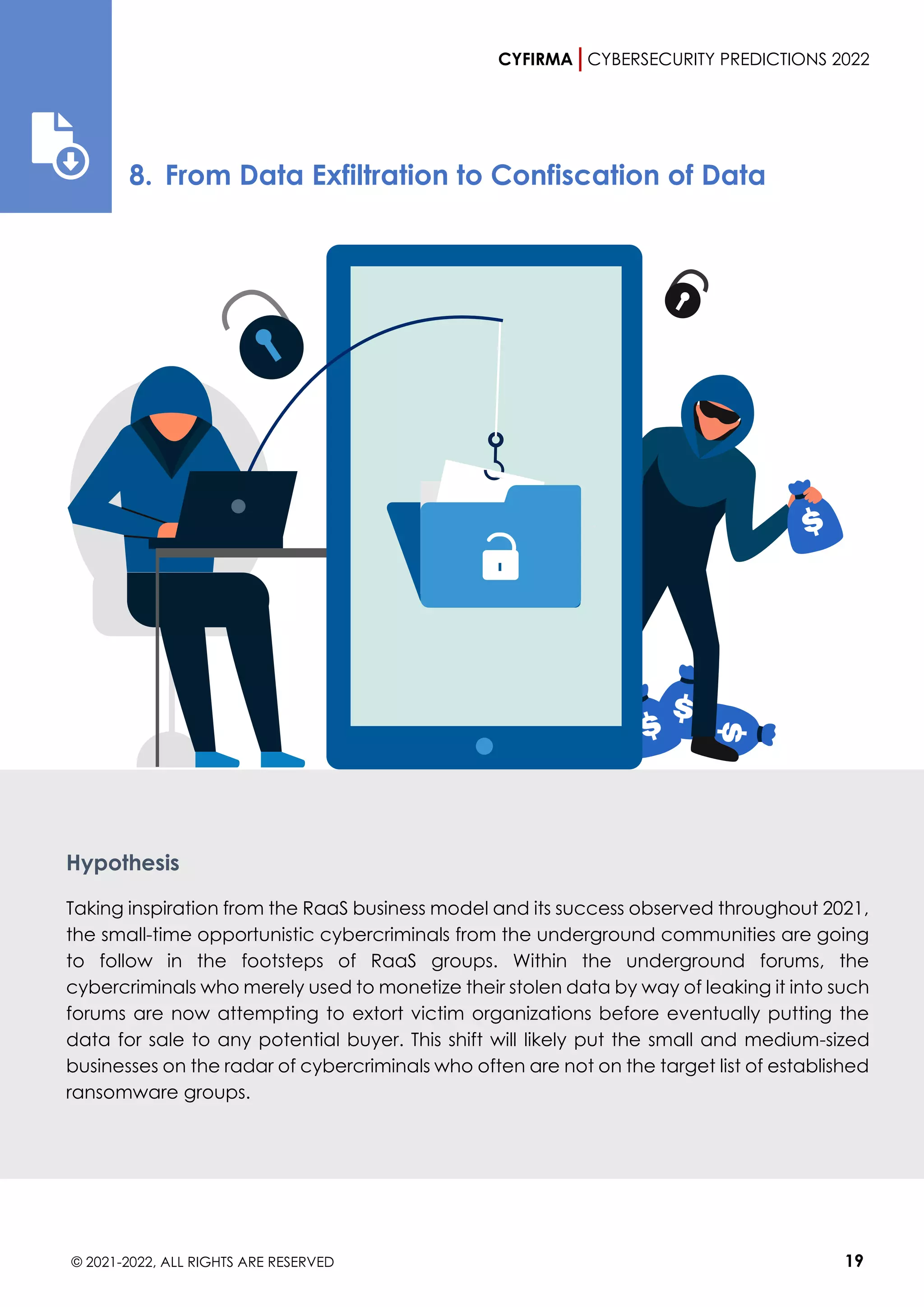 CYFIRMA CYBERSECURITY PREDICTIONS 2022
© 2021-2022, ALL RIGHTS ARE RESERVED 19
8. From Data Exfiltration to Confiscation of Data
Hypothesis
Taking inspiration from the RaaS business model and its success observed throughout 2021,
the small-time opportunistic cybercriminals from the underground communities are going
to follow in the footsteps of RaaS groups. Within the underground forums, the
cybercriminals who merely used to monetize their stolen data by way of leaking it into such
forums are now attempting to extort victim organizations before eventually putting the
data for sale to any potential buyer. This shift will likely put the small and medium-sized
businesses on the radar of cybercriminals who often are not on the target list of established
ransomware groups.
 