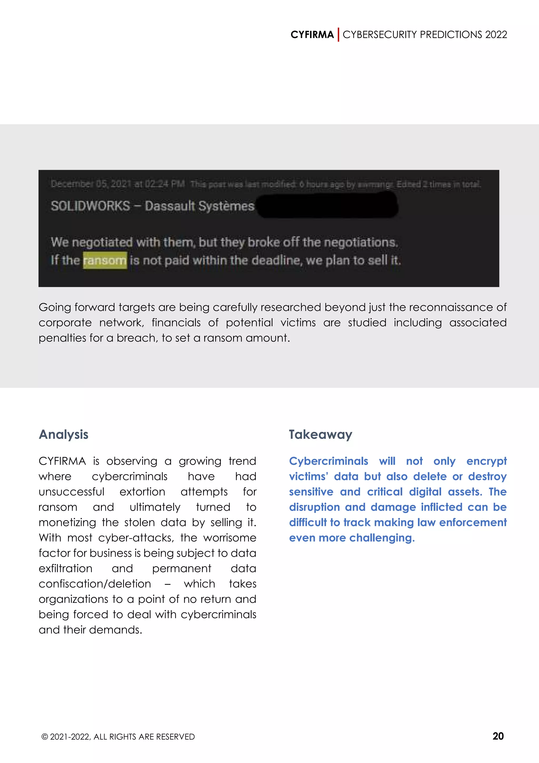 CYFIRMA CYBERSECURITY PREDICTIONS 2022
© 2021-2022, ALL RIGHTS ARE RESERVED 20
Going forward targets are being carefully researched beyond just the reconnaissance of
corporate network, financials of potential victims are studied including associated
penalties for a breach, to set a ransom amount.
Analysis
CYFIRMA is observing a growing trend
where cybercriminals have had
unsuccessful extortion attempts for
ransom and ultimately turned to
monetizing the stolen data by selling it.
With most cyber-attacks, the worrisome
factor for business is being subject to data
exfiltration and permanent data
confiscation/deletion – which takes
organizations to a point of no return and
being forced to deal with cybercriminals
and their demands.
Takeaway
Cybercriminals will not only encrypt
victims’ data but also delete or destroy
sensitive and critical digital assets. The
disruption and damage inflicted can be
difficult to track making law enforcement
even more challenging.
 
