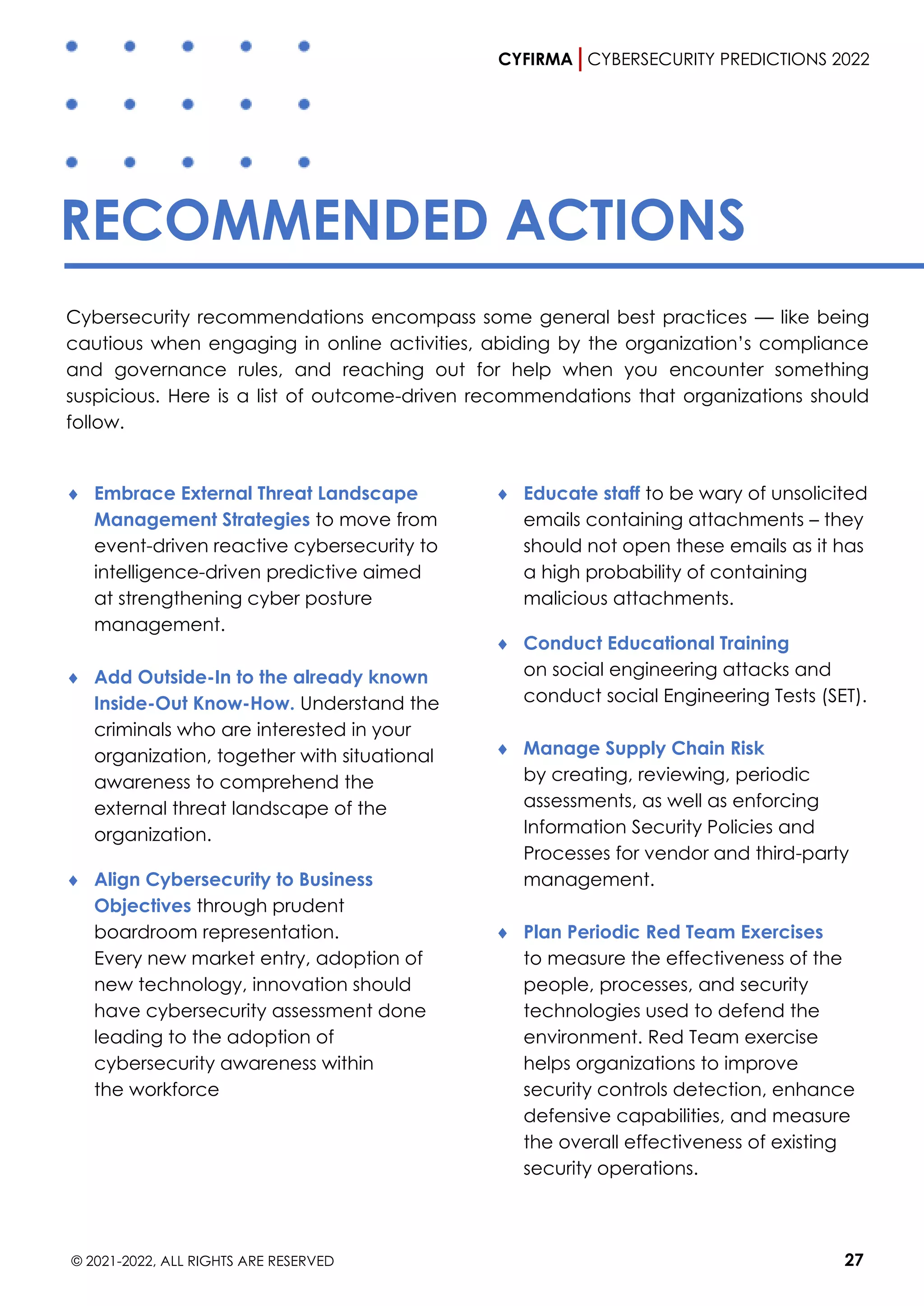 CYFIRMA CYBERSECURITY PREDICTIONS 2022
© 2021-2022, ALL RIGHTS ARE RESERVED 27
RECOMMENDED ACTIONS
Cybersecurity recommendations encompass some general best practices — like being
cautious when engaging in online activities, abiding by the organization’s compliance
and governance rules, and reaching out for help when you encounter something
suspicious. Here is a list of outcome-driven recommendations that organizations should
follow.
 Embrace External Threat Landscape
Management Strategies to move from
event-driven reactive cybersecurity to
intelligence-driven predictive aimed
at strengthening cyber posture
management.
 Add Outside-In to the already known
Inside-Out Know-How. Understand the
criminals who are interested in your
organization, together with situational
awareness to comprehend the
external threat landscape of the
organization.
 Align Cybersecurity to Business
Objectives through prudent
boardroom representation.
Every new market entry, adoption of
new technology, innovation should
have cybersecurity assessment done
leading to the adoption of
cybersecurity awareness within
the workforce
 Educate staff to be wary of unsolicited
emails containing attachments – they
should not open these emails as it has
a high probability of containing
malicious attachments.
 Conduct Educational Training
on social engineering attacks and
conduct social Engineering Tests (SET).
 Manage Supply Chain Risk
by creating, reviewing, periodic
assessments, as well as enforcing
Information Security Policies and
Processes for vendor and third-party
management.
 Plan Periodic Red Team Exercises
to measure the effectiveness of the
people, processes, and security
technologies used to defend the
environment. Red Team exercise
helps organizations to improve
security controls detection, enhance
defensive capabilities, and measure
the overall effectiveness of existing
security operations.
 