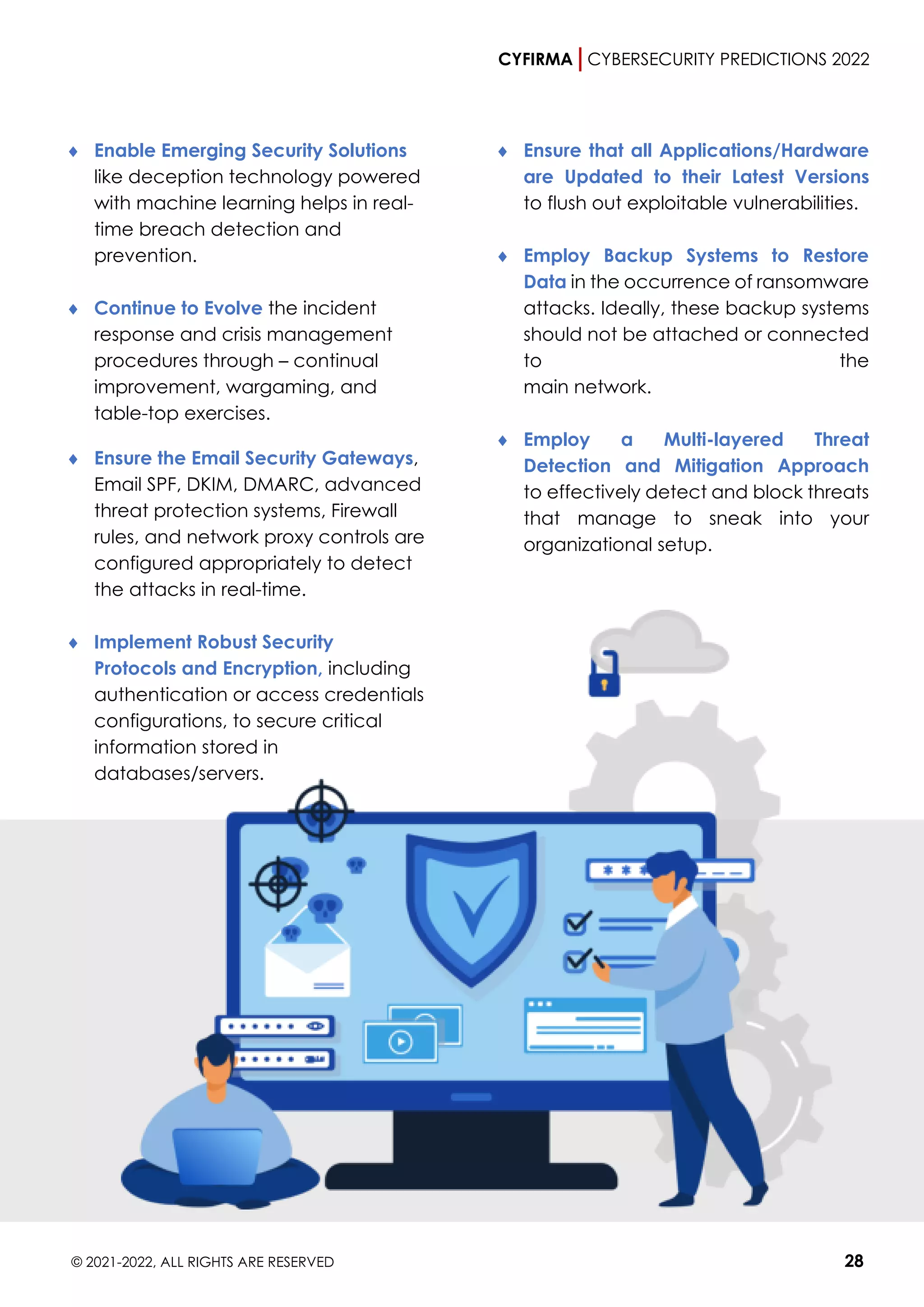 CYFIRMA CYBERSECURITY PREDICTIONS 2022
© 2021-2022, ALL RIGHTS ARE RESERVED 28
 Enable Emerging Security Solutions
like deception technology powered
with machine learning helps in real-
time breach detection and
prevention.
 Continue to Evolve the incident
response and crisis management
procedures through – continual
improvement, wargaming, and
table-top exercises.
 Ensure the Email Security Gateways,
Email SPF, DKIM, DMARC, advanced
threat protection systems, Firewall
rules, and network proxy controls are
configured appropriately to detect
the attacks in real-time.
 Implement Robust Security
Protocols and Encryption, including
authentication or access credentials
configurations, to secure critical
information stored in
databases/servers.
 Ensure that all Applications/Hardware
are Updated to their Latest Versions
to flush out exploitable vulnerabilities.
 Employ Backup Systems to Restore
Data in the occurrence of ransomware
attacks. Ideally, these backup systems
should not be attached or connected
to the
main network.
 Employ a Multi-layered Threat
Detection and Mitigation Approach
to effectively detect and block threats
that manage to sneak into your
organizational setup.
 