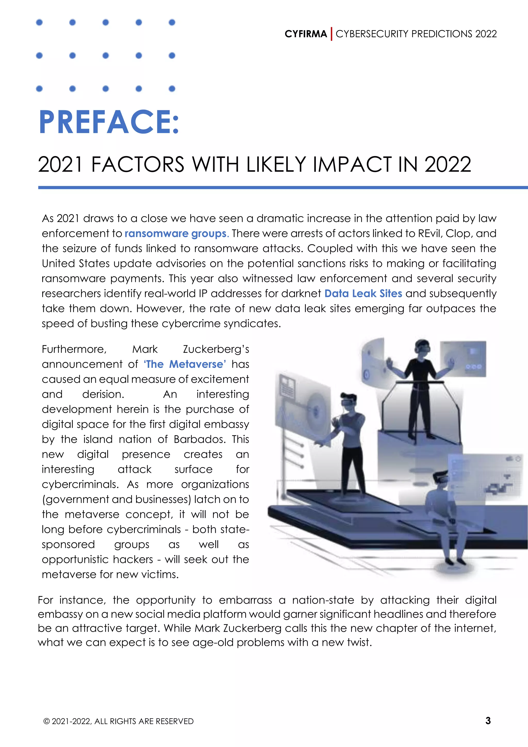 CYFIRMA CYBERSECURITY PREDICTIONS 2022
© 2021-2022, ALL RIGHTS ARE RESERVED 3
PREFACE:
2021 FACTORS WITH LIKELY IMPACT IN 2022
As 2021 draws to a close we have seen a dramatic increase in the attention paid by law
enforcement to ransomware groups. There were arrests of actors linked to REvil, Clop, and
the seizure of funds linked to ransomware attacks. Coupled with this we have seen the
United States update advisories on the potential sanctions risks to making or facilitating
ransomware payments. This year also witnessed law enforcement and several security
researchers identify real-world IP addresses for darknet Data Leak Sites and subsequently
take them down. However, the rate of new data leak sites emerging far outpaces the
speed of busting these cybercrime syndicates.
Furthermore, Mark Zuckerberg’s
announcement of ‘The Metaverse’ has
caused an equal measure of excitement
and derision. An interesting
development herein is the purchase of
digital space for the first digital embassy
by the island nation of Barbados. This
new digital presence creates an
interesting attack surface for
cybercriminals. As more organizations
(government and businesses) latch on to
the metaverse concept, it will not be
long before cybercriminals - both state-
sponsored groups as well as
opportunistic hackers - will seek out the
metaverse for new victims.
For instance, the opportunity to embarrass a nation-state by attacking their digital
embassy on a new social media platform would garner significant headlines and therefore
be an attractive target. While Mark Zuckerberg calls this the new chapter of the internet,
what we can expect is to see age-old problems with a new twist.
 