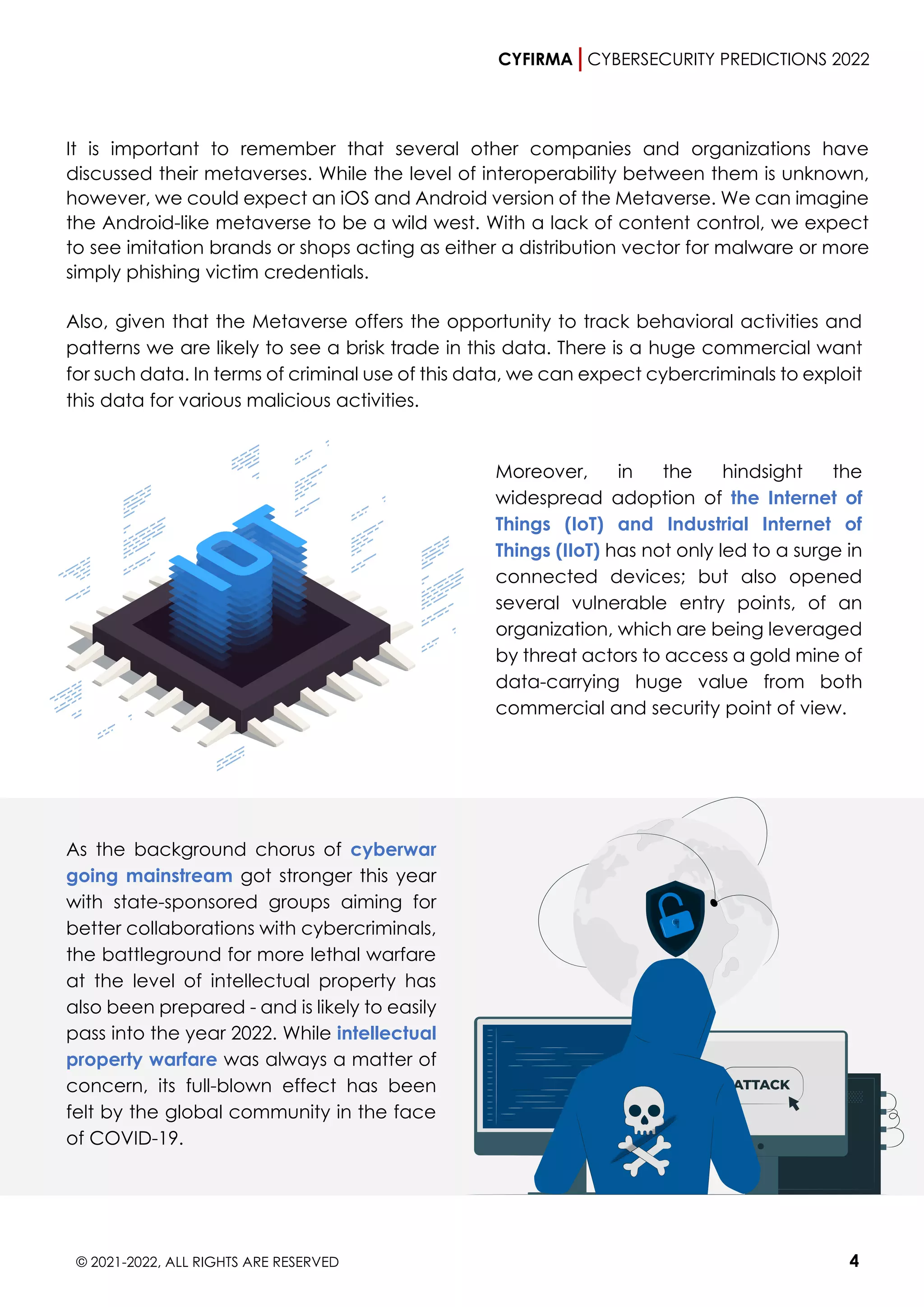 CYFIRMA CYBERSECURITY PREDICTIONS 2022
© 2021-2022, ALL RIGHTS ARE RESERVED 4
It is important to remember that several other companies and organizations have
discussed their metaverses. While the level of interoperability between them is unknown,
however, we could expect an iOS and Android version of the Metaverse. We can imagine
the Android-like metaverse to be a wild west. With a lack of content control, we expect
to see imitation brands or shops acting as either a distribution vector for malware or more
simply phishing victim credentials.
Also, given that the Metaverse offers the opportunity to track behavioral activities and
patterns we are likely to see a brisk trade in this data. There is a huge commercial want
for such data. In terms of criminal use of this data, we can expect cybercriminals to exploit
this data for various malicious activities.
Moreover, in the hindsight the
widespread adoption of the Internet of
Things (IoT) and Industrial Internet of
Things (IIoT) has not only led to a surge in
connected devices; but also opened
several vulnerable entry points, of an
organization, which are being leveraged
by threat actors to access a gold mine of
data-carrying huge value from both
commercial and security point of view.
As the background chorus of cyberwar
going mainstream got stronger this year
with state-sponsored groups aiming for
better collaborations with cybercriminals,
the battleground for more lethal warfare
at the level of intellectual property has
also been prepared - and is likely to easily
pass into the year 2022. While intellectual
property warfare was always a matter of
concern, its full-blown effect has been
felt by the global community in the face
of COVID-19.
 