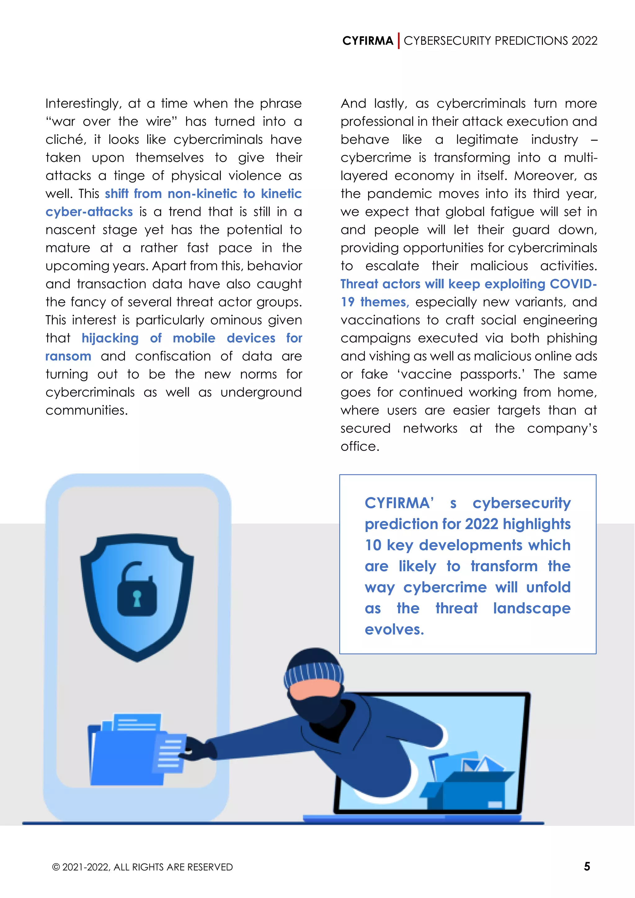 CYFIRMA CYBERSECURITY PREDICTIONS 2022
© 2021-2022, ALL RIGHTS ARE RESERVED 5
Interestingly, at a time when the phrase
“war over the wire” has turned into a
cliché, it looks like cybercriminals have
taken upon themselves to give their
attacks a tinge of physical violence as
well. This shift from non-kinetic to kinetic
cyber-attacks is a trend that is still in a
nascent stage yet has the potential to
mature at a rather fast pace in the
upcoming years. Apart from this, behavior
and transaction data have also caught
the fancy of several threat actor groups.
This interest is particularly ominous given
that hijacking of mobile devices for
ransom and confiscation of data are
turning out to be the new norms for
cybercriminals as well as underground
communities.
And lastly, as cybercriminals turn more
professional in their attack execution and
behave like a legitimate industry –
cybercrime is transforming into a multi-
layered economy in itself. Moreover, as
the pandemic moves into its third year,
we expect that global fatigue will set in
and people will let their guard down,
providing opportunities for cybercriminals
to escalate their malicious activities.
Threat actors will keep exploiting COVID-
19 themes, especially new variants, and
vaccinations to craft social engineering
campaigns executed via both phishing
and vishing as well as malicious online ads
or fake ‘vaccine passports.’ The same
goes for continued working from home,
where users are easier targets than at
secured networks at the company’s
office.
CYFIRMA’ s cybersecurity
prediction for 2022 highlights
10 key developments which
are likely to transform the
way cybercrime will unfold
as the threat landscape
evolves.
 