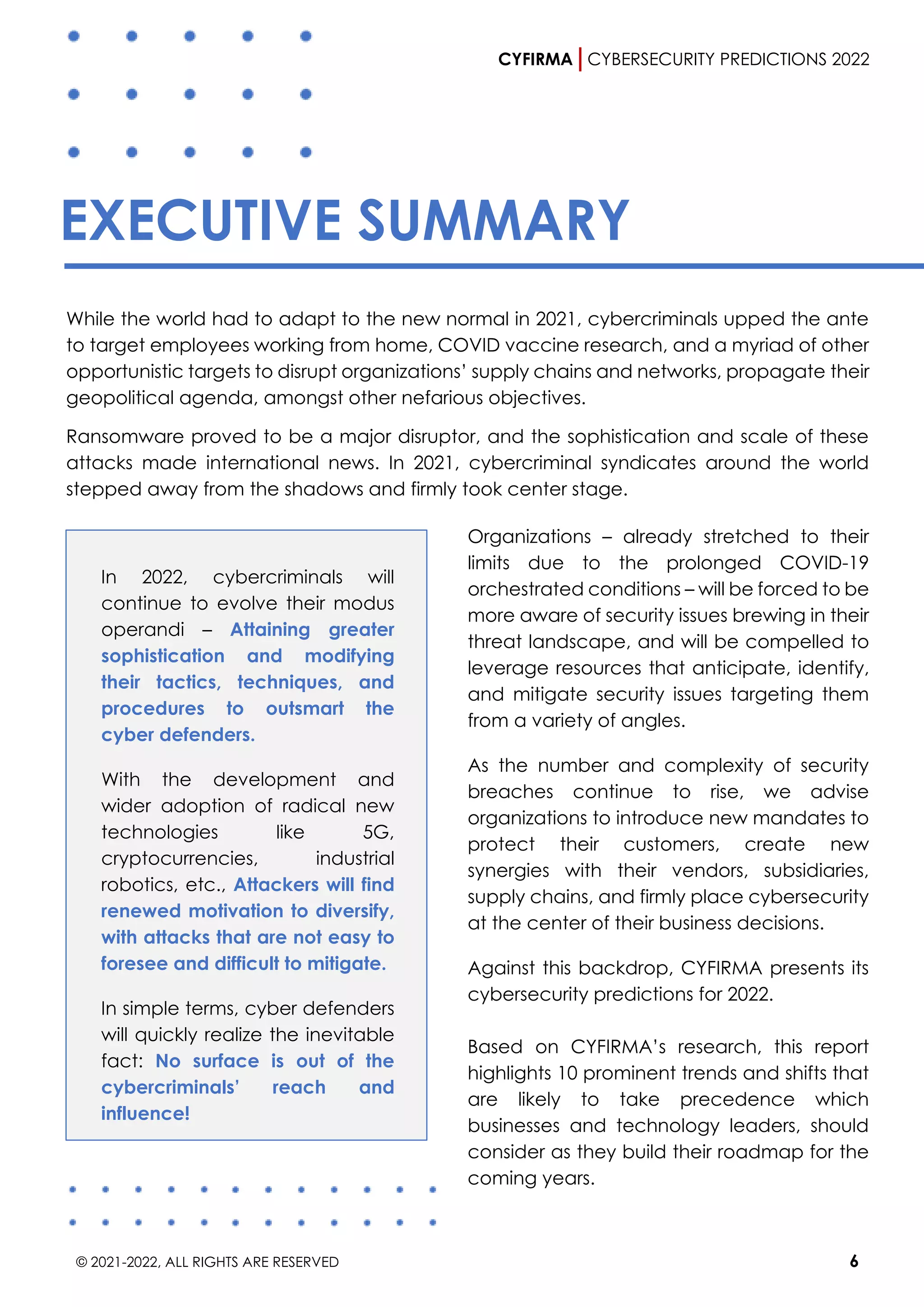 CYFIRMA CYBERSECURITY PREDICTIONS 2022
© 2021-2022, ALL RIGHTS ARE RESERVED 6
EXECUTIVE SUMMARY
While the world had to adapt to the new normal in 2021, cybercriminals upped the ante
to target employees working from home, COVID vaccine research, and a myriad of other
opportunistic targets to disrupt organizations’ supply chains and networks, propagate their
geopolitical agenda, amongst other nefarious objectives.
Ransomware proved to be a major disruptor, and the sophistication and scale of these
attacks made international news. In 2021, cybercriminal syndicates around the world
stepped away from the shadows and firmly took center stage.
In 2022, cybercriminals will
continue to evolve their modus
operandi – Attaining greater
sophistication and modifying
their tactics, techniques, and
procedures to outsmart the
cyber defenders.
With the development and
wider adoption of radical new
technologies like 5G,
cryptocurrencies, industrial
robotics, etc., Attackers will find
renewed motivation to diversify,
with attacks that are not easy to
foresee and difficult to mitigate.
In simple terms, cyber defenders
will quickly realize the inevitable
fact: No surface is out of the
cybercriminals’ reach and
influence!
Organizations – already stretched to their
limits due to the prolonged COVID-19
orchestrated conditions – will be forced to be
more aware of security issues brewing in their
threat landscape, and will be compelled to
leverage resources that anticipate, identify,
and mitigate security issues targeting them
from a variety of angles.
As the number and complexity of security
breaches continue to rise, we advise
organizations to introduce new mandates to
protect their customers, create new
synergies with their vendors, subsidiaries,
supply chains, and firmly place cybersecurity
at the center of their business decisions.
Against this backdrop, CYFIRMA presents its
cybersecurity predictions for 2022.
Based on CYFIRMA’s research, this report
highlights 10 prominent trends and shifts that
are likely to take precedence which
businesses and technology leaders, should
consider as they build their roadmap for the
coming years.
 