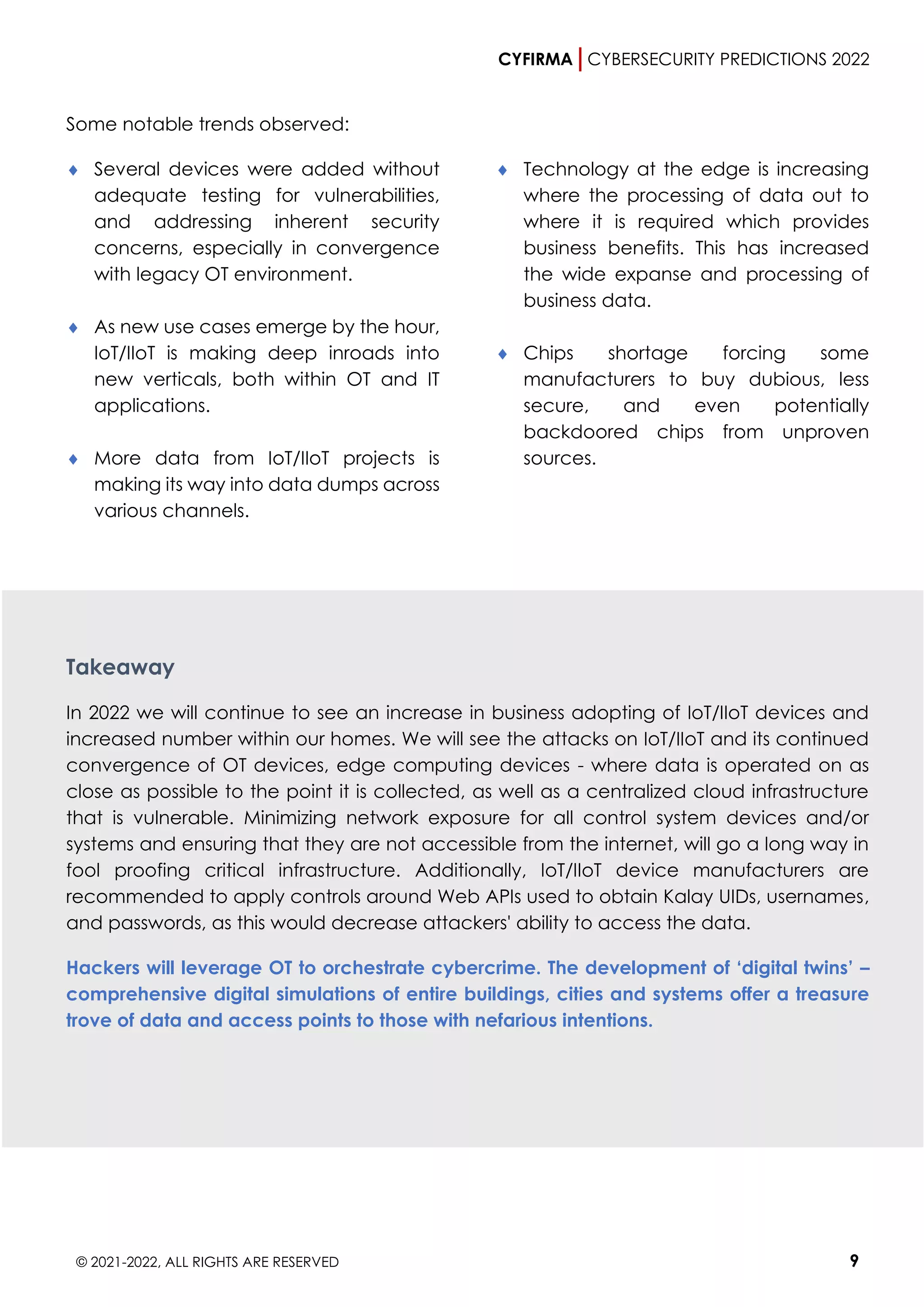 CYFIRMA CYBERSECURITY PREDICTIONS 2022
© 2021-2022, ALL RIGHTS ARE RESERVED 9
Some notable trends observed:
 Several devices were added without
adequate testing for vulnerabilities,
and addressing inherent security
concerns, especially in convergence
with legacy OT environment.
 As new use cases emerge by the hour,
IoT/IIoT is making deep inroads into
new verticals, both within OT and IT
applications.
 More data from IoT/IIoT projects is
making its way into data dumps across
various channels.
 Technology at the edge is increasing
where the processing of data out to
where it is required which provides
business benefits. This has increased
the wide expanse and processing of
business data.
 Chips shortage forcing some
manufacturers to buy dubious, less
secure, and even potentially
backdoored chips from unproven
sources.
Takeaway
In 2022 we will continue to see an increase in business adopting of IoT/IIoT devices and
increased number within our homes. We will see the attacks on IoT/IIoT and its continued
convergence of OT devices, edge computing devices - where data is operated on as
close as possible to the point it is collected, as well as a centralized cloud infrastructure
that is vulnerable. Minimizing network exposure for all control system devices and/or
systems and ensuring that they are not accessible from the internet, will go a long way in
fool proofing critical infrastructure. Additionally, IoT/IIoT device manufacturers are
recommended to apply controls around Web APIs used to obtain Kalay UIDs, usernames,
and passwords, as this would decrease attackers' ability to access the data.
Hackers will leverage OT to orchestrate cybercrime. The development of ‘digital twins’ –
comprehensive digital simulations of entire buildings, cities and systems offer a treasure
trove of data and access points to those with nefarious intentions.
 