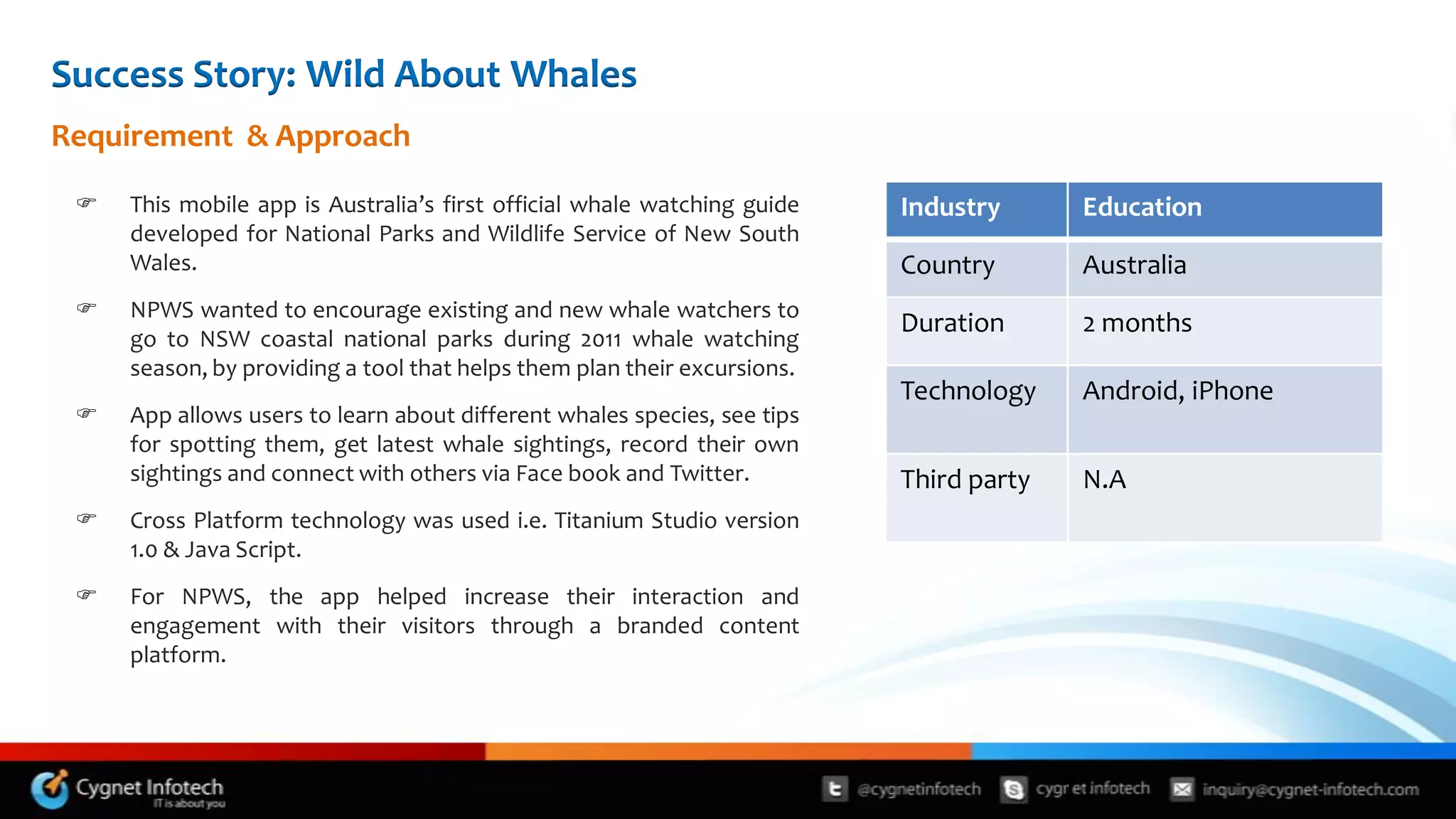 Success Story: Wild About Whales
Requirement & Approach

    This mobile app is Australia’s first official whale watching guide   Industry       Education
     developed for National Parks and Wildlife Service of New South
     Wales.                                                               Country        Australia
    NPWS wanted to encourage existing and new whale watchers to
                                                                          Duration       2 months
     go to NSW coastal national parks during 2011 whale watching
     season, by providing a tool that helps them plan their excursions.
                                                                          Technology     Android, iPhone
    App allows users to learn about different whales species, see tips
     for spotting them, get latest whale sightings, record their own
     sightings and connect with others via Face book and Twitter.         Third party    N.A
    Cross Platform technology was used i.e. Titanium Studio version
     1.0 & Java Script.
    For NPWS, the app helped increase their interaction and
     engagement with their visitors through a branded content
     platform.




                                                                                        11
 