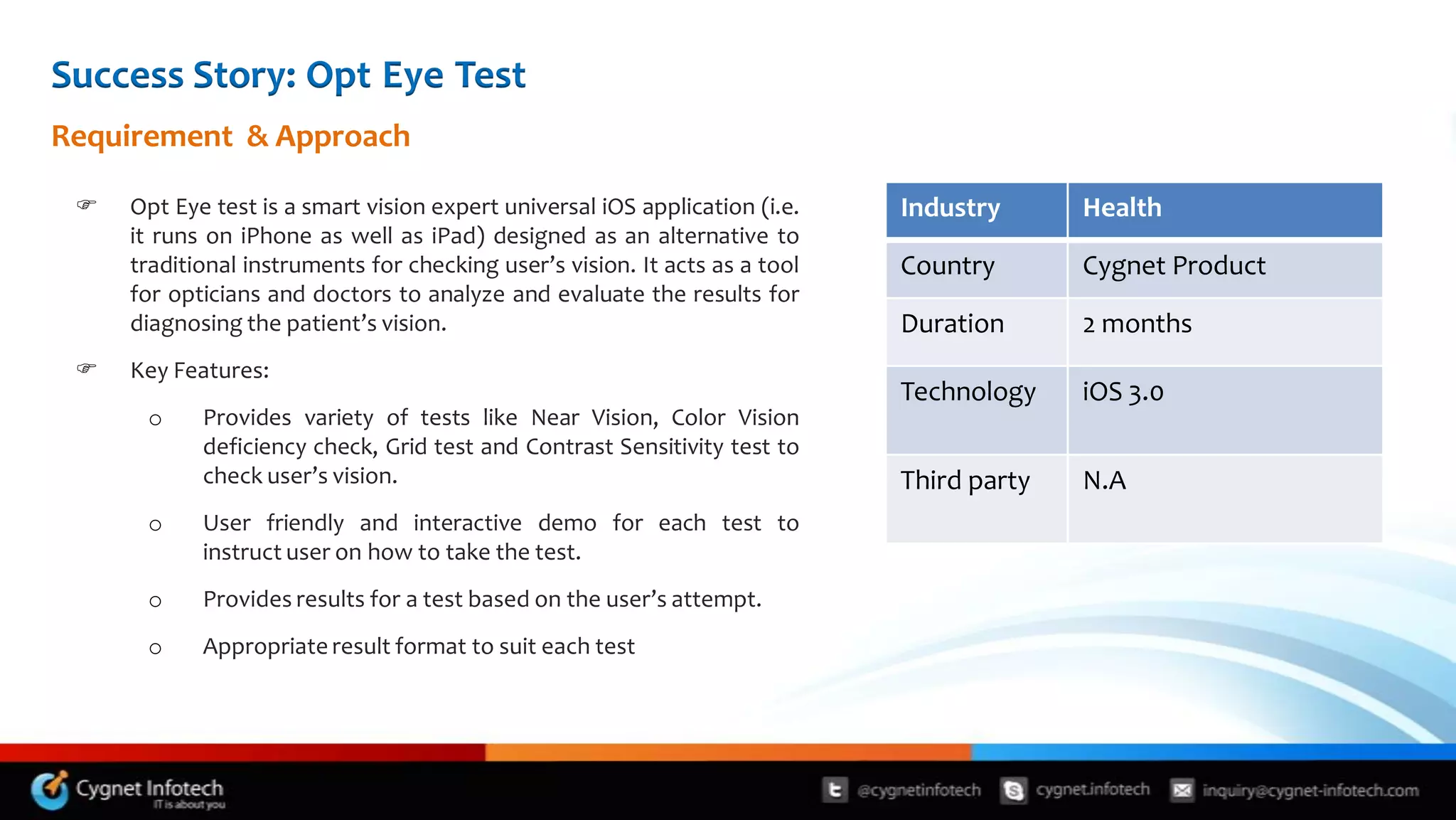 Success Story: Opt Eye Test
Requirement & Approach

    Opt Eye test is a smart vision expert universal iOS application (i.e.   Industry      Health
     it runs on iPhone as well as iPad) designed as an alternative to
     traditional instruments for checking user’s vision. It acts as a tool   Country       Cygnet Product
     for opticians and doctors to analyze and evaluate the results for
     diagnosing the patient’s vision.                                        Duration      2 months
    Key Features:
                                                                             Technology    iOS 3.0
      o     Provides variety of tests like Near Vision, Color Vision
            deficiency check, Grid test and Contrast Sensitivity test to
            check user’s vision.                                             Third party   N.A
      o     User friendly and interactive demo for each test to
            instruct user on how to take the test.
      o     Provides results for a test based on the user’s attempt.
      o     Appropriate result format to suit each test
 