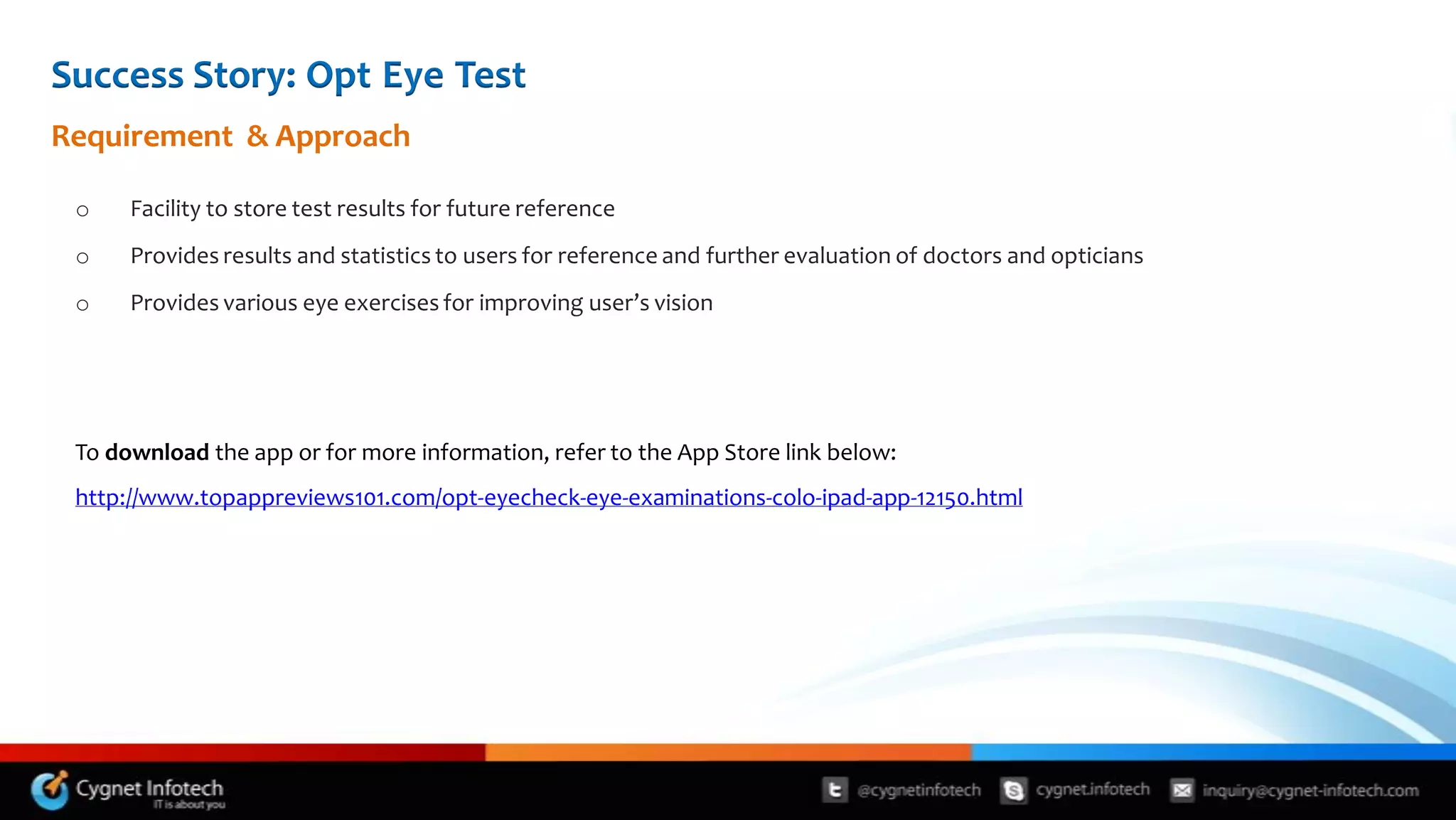 Success Story: Opt Eye Test
Requirement & Approach

 o    Facility to store test results for future reference
 o    Provides results and statistics to users for reference and further evaluation of doctors and opticians
 o    Provides various eye exercises for improving user’s vision




 To download the app or for more information, refer to the App Store link below:
 http://www.topappreviews101.com/opt-eyecheck-eye-examinations-colo-ipad-app-12150.html
 