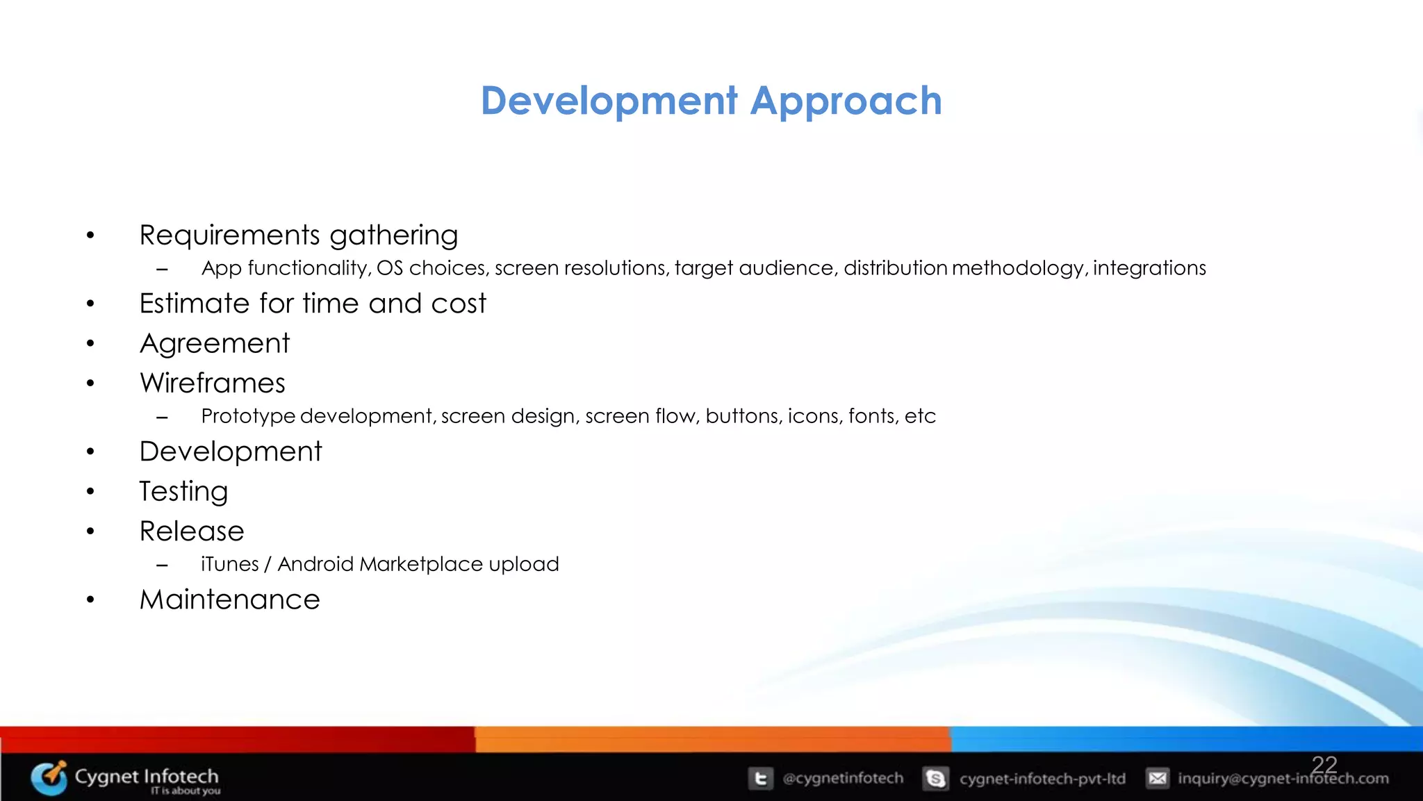 Development Approach


•   Requirements gathering
     –   App functionality, OS choices, screen resolutions, target audience, distribution methodology, integrations
•   Estimate for time and cost
•   Agreement
•   Wireframes
     –   Prototype development, screen design, screen flow, buttons, icons, fonts, etc
•   Development
•   Testing
•   Release
     –   iTunes / Android Marketplace upload
•   Maintenance




                                                                                                                      22
 