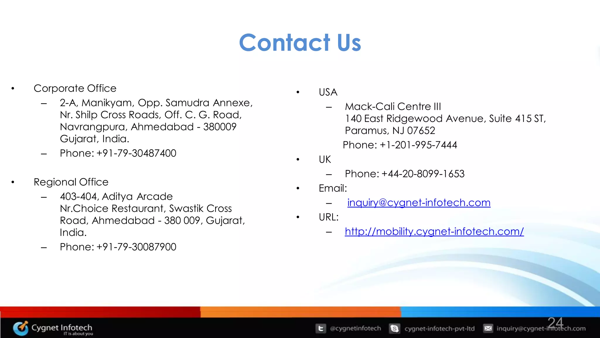 Contact Us
•   Corporate Office                              •   USA
     – 2-A, Manikyam, Opp. Samudra Annexe,             – Mack-Cali Centre III
        Nr. Shilp Cross Roads, Off. C. G. Road,            140 East Ridgewood Avenue, Suite 415 ST,
        Navrangpura, Ahmedabad - 380009                    Paramus, NJ 07652
        Gujarat, India.
                                                           Phone: +1-201-995-7444
     – Phone: +91-79-30487400
                                                  •   UK
                                                       – Phone: +44-20-8099-1653
•   Regional Office
                                                  •   Email:
     – 403-404, Aditya Arcade
                                                       –     inquiry@cygnet-infotech.com
         Nr.Choice Restaurant, Swastik Cross
         Road, Ahmedabad - 380 009, Gujarat,      •   URL:
         India.                                        – http://mobility.cygnet-infotech.com/
     – Phone: +91-79-30087900




                                                                                                      24
 