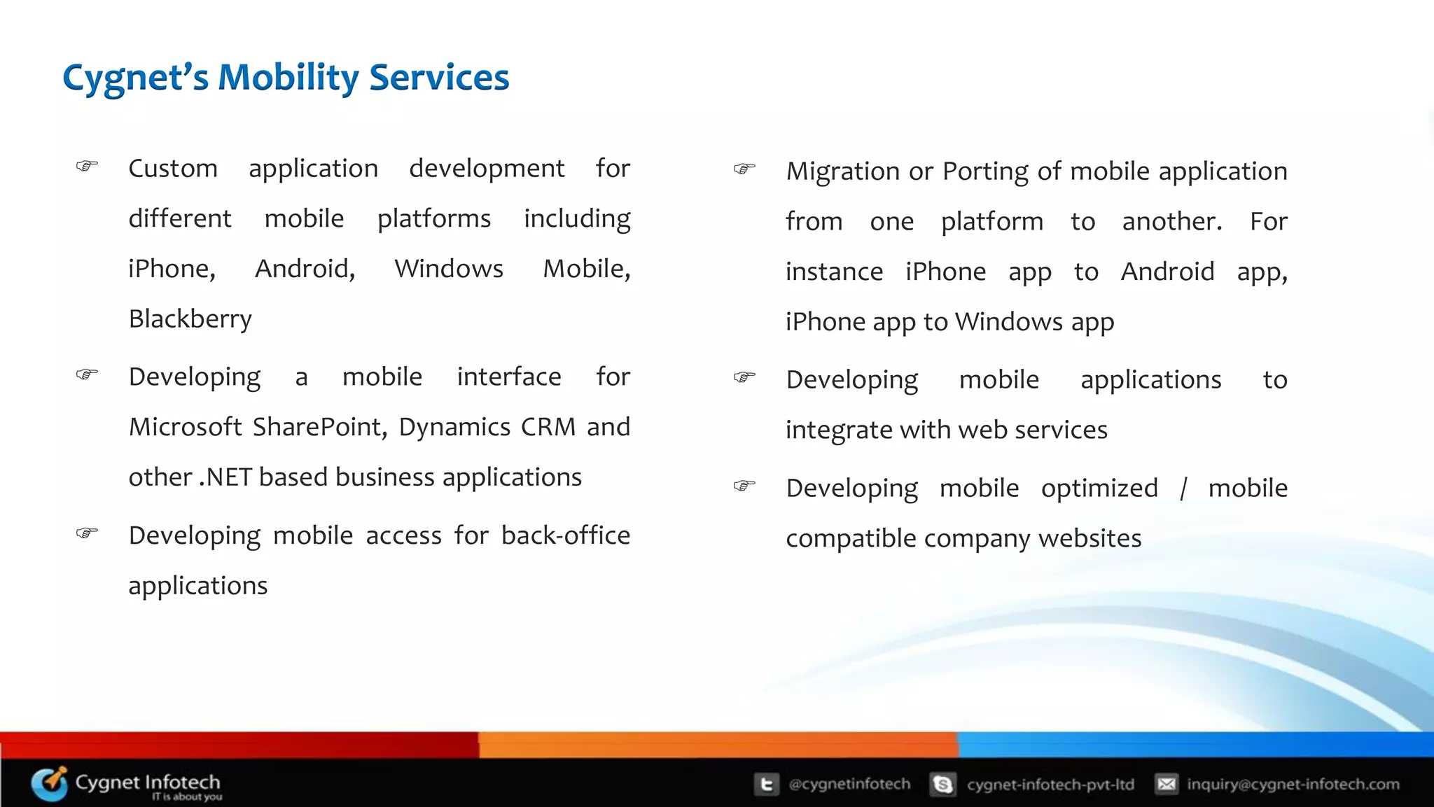 Cygnet’s Mobility Services

   Custom      application   development     for      Migration or Porting of mobile application
    different    mobile     platforms   including       from one platform to another. For
    iPhone,      Android,     Windows    Mobile,        instance iPhone app to Android app,
    Blackberry                                          iPhone app to Windows app
   Developing      a   mobile    interface   for      Developing    mobile    applications   to
    Microsoft SharePoint, Dynamics CRM and              integrate with web services
    other .NET based business applications             Developing mobile optimized / mobile
   Developing mobile access for back-office            compatible company websites
    applications
 