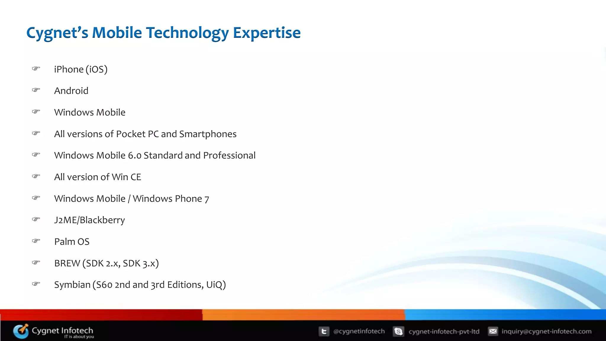 Cygnet’s Mobile Technology Expertise

   iPhone (iOS)

   Android

   Windows Mobile

   All versions of Pocket PC and Smartphones

   Windows Mobile 6.0 Standard and Professional

   All version of Win CE

   Windows Mobile / Windows Phone 7

   J2ME/Blackberry

   Palm OS

   BREW (SDK 2.x, SDK 3.x)

   Symbian (S60 2nd and 3rd Editions, UiQ)
 