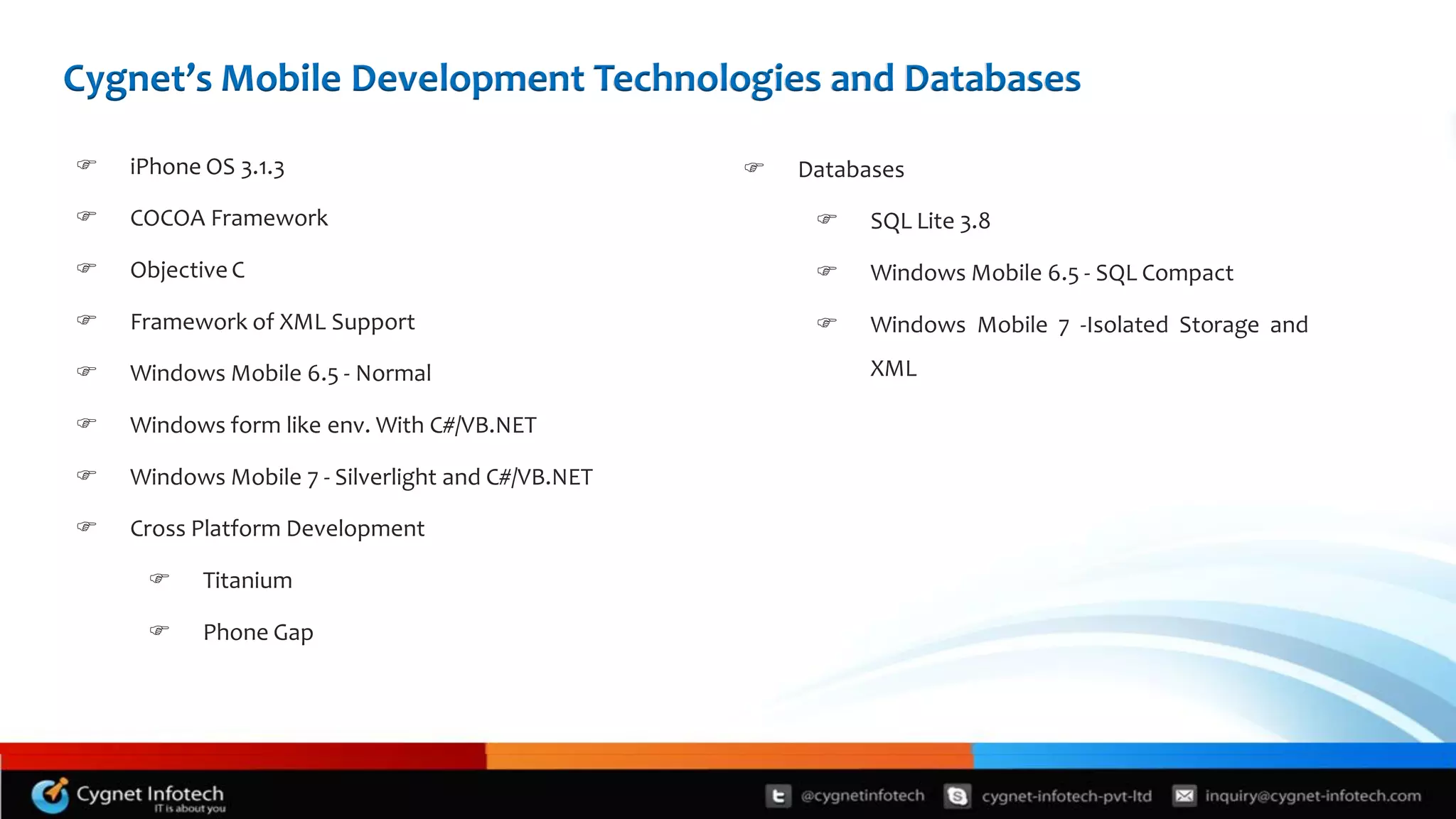 Cygnet’s Mobile Development Technologies and Databases

   iPhone OS 3.1.3                                   Databases

   COCOA Framework                                         SQL Lite 3.8

   Objective C                                             Windows Mobile 6.5 - SQL Compact

   Framework of XML Support                                Windows Mobile 7 -Isolated Storage and

   Windows Mobile 6.5 - Normal                              XML

   Windows form like env. With C#/VB.NET

   Windows Mobile 7 - Silverlight and C#/VB.NET

   Cross Platform Development

          Titanium

          Phone Gap
 