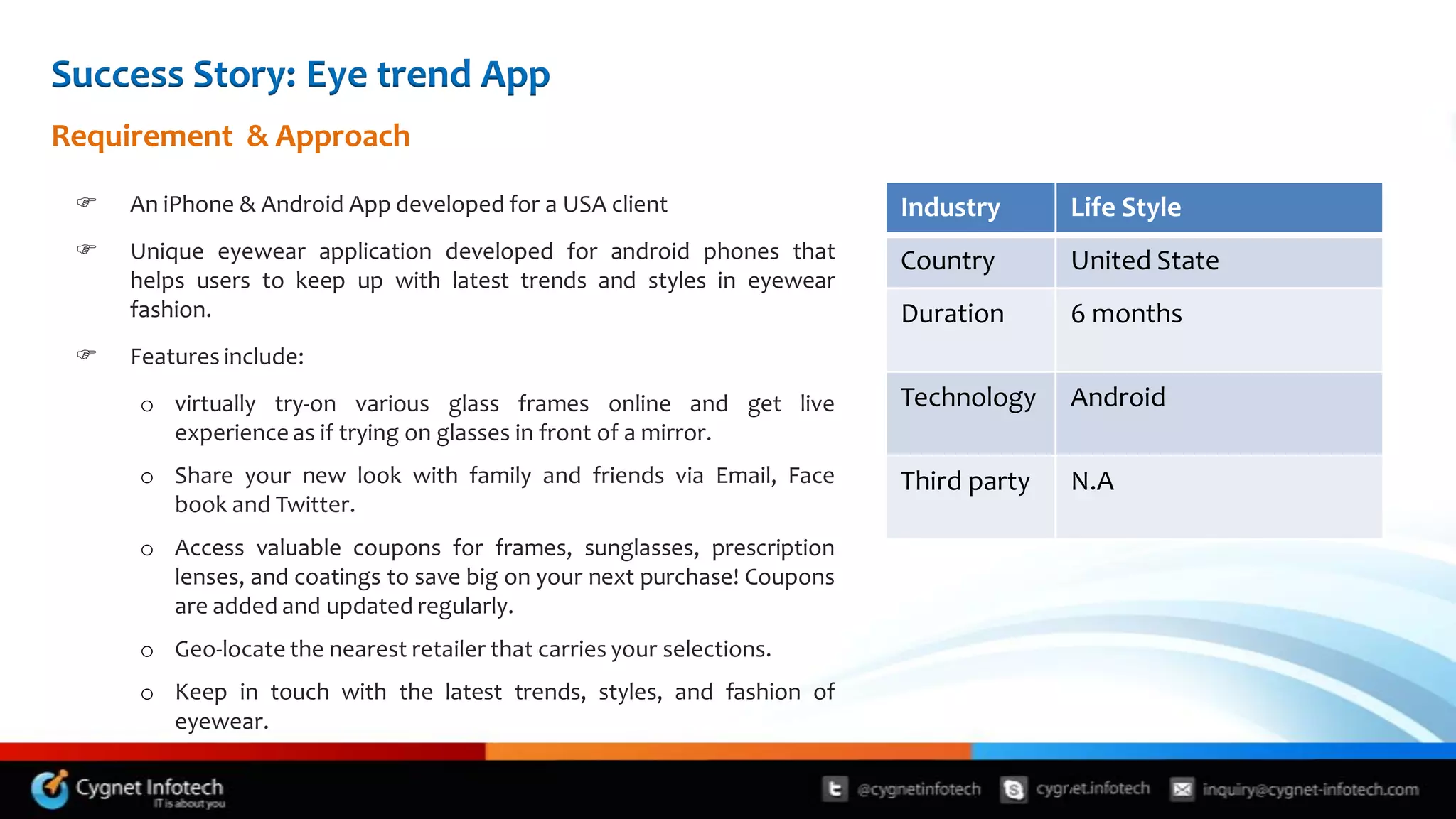 Success Story: Eye trend App
Requirement & Approach

    An iPhone & Android App developed for a USA client                  Industry      Life Style
    Unique eyewear application developed for android phones that        Country       United State
     helps users to keep up with latest trends and styles in eyewear
     fashion.                                                            Duration      6 months
    Features include:
     o virtually try-on various glass frames online and get live         Technology    Android
       experience as if trying on glasses in front of a mirror.
     o Share your new look with family and friends via Email, Face       Third party   N.A
       book and Twitter.
     o Access valuable coupons for frames, sunglasses, prescription
       lenses, and coatings to save big on your next purchase! Coupons
       are added and updated regularly.
     o Geo-locate the nearest retailer that carries your selections.
     o Keep in touch with the latest trends, styles, and fashion of
       eyewear.


                                                                                       7
 
