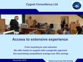 ..
Cygnet Consultancy Ltd
Access to extensive experience
From recycling to cost reduction
We offer hands on support with a pragmatic approach
Our purchasing competitions average over 30% savings
Reducing Costs Not QualityNovember 2015
 