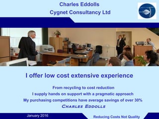 ..
Charles Eddolls
Cygnet Consultancy Ltd
I offer low cost extensive experience
From recycling to cost reduction
I supply hands on support with a pragmatic approach
My purchasing competitions have average savings of over 30%
Charles Eddolls
Reducing Costs Not QualityJanuary 2016
 