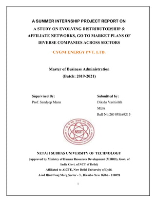 1
A SUMMER INTERNSHIP PROJECT REPORT ON
A STUDY ON EVOLVING DISTRIBUTORSHIP &
AFFILIATE NETWORKS, GO TO MARKET PLANS OF
DIVERSE COMPANIES ACROSS SECTORS
CYGNI ENERGY PVT. LTD.
Master of Business Administration
(Batch: 2019-2021)
Supervised By: Submitted by:
Prof. Sandeep Mann Diksha Vashishth
MBA
Roll No.2019PBA9215
NETAJI SUBHAS UNIVERSITY OF TECHNOLOGY
(Approved by Ministry of Human Resources Development (MHRD), Govt. of
India Govt. of NCT of Delhi)
Affiliated to AICTE, New Delhi University of Delhi
Azad Hind Fauj Marg Sector - 3 , Dwarka New Delhi – 110078
 