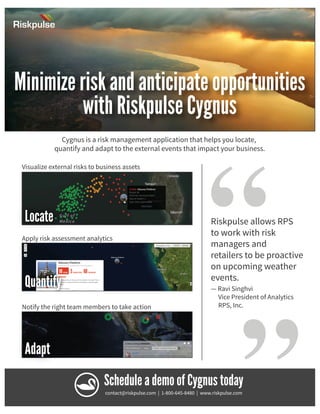 Riskpulse

Minimize risk and anticipate opportunities
with Riskpulse Cygnus
Cygnus is a risk management application that helps you locate,
quantify and adapt to the external events that impact your business.

Locate
Apply risk assessment analytics

Quantify
Notify the right team members to take action

Adapt

“

Riskpulse allows RPS
to work with risk
managers and
retailers to be proactive
on upcoming weather
events.

“

Visualize external risks to business assets

— Ravi Singhvi
Vice President of Analytics
RPS, Inc.

Schedule a demo of Cygnus today
contact@riskpulse.com | 1-800-645-8480 | www.riskpulse.com

 