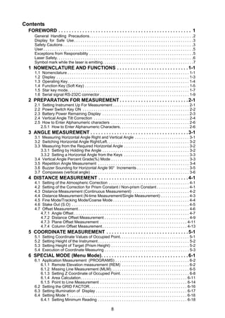 8
Contents
FOREWORD . . . . . . . . . . . . . . . . . . . . . . . . . . . . . . . . . . . . . . . . . . . . . . . . . . 1
General Handling Precautions. . . . . . . . . . . . . . . . . . . . . . . . . . . . . . . . . . . . . . . . . . . . . . . .2
Display for Safe Use. . . . . . . . . . . . . . . . . . . . . . . . . . . . . . . . . . . . . . . . . . . . . . . . . . . . . . .3
Safety Cautions . . . . . . . . . . . . . . . . . . . . . . . . . . . . . . . . . . . . . . . . . . . . . . . . . . . . . . . . . . . .3
User . . . . . . . . . . . . . . . . . . . . . . . . . . . . . . . . . . . . . . . . . . . . . . . . . . . . . . . . . . . . . . . . . . . . .5
Exceptions from Responsibility . . . . . . . . . . . . . . . . . . . . . . . . . . . . . . . . . . . . . . . . . . . . . . . .5
Laser Safety. . . . . . . . . . . . . . . . . . . . . . . . . . . . . . . . . . . . . . . . . . . . . . . . . . . . . . . . . . . . . . .6
Symbol mark while the laser is emitting. . . . . . . . . . . . . . . . . . . . . . . . . . . . . . . . . . . . . . . . . .7
1 NOMENCLATURE AND FUNCTIONS . . . . . . . . . . . . . . . . . . . . . . . . . . .1-1
1.1 Nomenclature . . . . . . . . . . . . . . . . . . . . . . . . . . . . . . . . . . . . . . . . . . . . . . . . . . . . . . . . 1-1
1.2 Display . . . . . . . . . . . . . . . . . . . . . . . . . . . . . . . . . . . . . . . . . . . . . . . . . . . . . . . . . . . . . 1-3
1.3 Operating Key. . . . . . . . . . . . . . . . . . . . . . . . . . . . . . . . . . . . . . . . . . . . . . . . . . . . . . . . 1-4
1.4 Function Key (Soft Key) . . . . . . . . . . . . . . . . . . . . . . . . . . . . . . . . . . . . . . . . . . . . . . . . 1-5
1.5 Star key mode. . . . . . . . . . . . . . . . . . . . . . . . . . . . . . . . . . . . . . . . . . . . . . . . . . . . . . . . 1-7
1.6 Serial signal RS-232C connector . . . . . . . . . . . . . . . . . . . . . . . . . . . . . . . . . . . . . . . . . 1-9
2 PREPARATION FOR MEASUREMENT . . . . . . . . . . . . . . . . . . . . . . . . . .2-1
2.1 Setting Instrument Up For Measurement . . . . . . . . . . . . . . . . . . . . . . . . . . . . . . . . . . . 2-1
2.2 Power Switch Key ON . . . . . . . . . . . . . . . . . . . . . . . . . . . . . . . . . . . . . . . . . . . . . . . . . 2-2
2.3 Battery Power Remaining Display . . . . . . . . . . . . . . . . . . . . . . . . . . . . . . . . . . . . . . . . 2-3
2.4 Vertical Angle Tilt Correction . . . . . . . . . . . . . . . . . . . . . . . . . . . . . . . . . . . . . . . . . . . . 2-4
2.5 How to Enter Alphanumeric characters . . . . . . . . . . . . . . . . . . . . . . . . . . . . . . . . . . . . 2-6
2.5.1 How to Enter Alphanumeric Characters. . . . . . . . . . . . . . . . . . . . . . . . . . . . . . . . 2-6
3 ANGLE MEASUREMENT . . . . . . . . . . . . . . . . . . . . . . . . . . . . . . . . . . . . .3-1
3.1 Measuring Horizontal Angle Right and Vertical Angle . . . . . . . . . . . . . . . . . . . . . . . . . 3-1
3.2 Switching Horizontal Angle Right/Left. . . . . . . . . . . . . . . . . . . . . . . . . . . . . . . . . . . . . . 3-2
3.3 Measuring from the Required Horizontal Angle . . . . . . . . . . . . . . . . . . . . . . . . . . . . . . 3-2
3.3.1 Setting by Holding the Angle . . . . . . . . . . . . . . . . . . . . . . . . . . . . . . . . . . . . . . . . 3-2
3.3.2 Setting a Horizontal Angle from the Keys . . . . . . . . . . . . . . . . . . . . . . . . . . . . . . 3-3
3.4 Vertical Angle Percent Grade(%) Mode . . . . . . . . . . . . . . . . . . . . . . . . . . . . . . . . . . . . 3-3
3.5 Repetition Angle Measurement . . . . . . . . . . . . . . . . . . . . . . . . . . . . . . . . . . . . . . . . . . 3-4
3.6 Buzzer Sounding for Horizontal Angle 90° Increments . . . . . . . . . . . . . . . . . . . . . . . . 3-5
3.7 Compasses (vertical angle) . . . . . . . . . . . . . . . . . . . . . . . . . . . . . . . . . . . . . . . . . . . . . 3-6
4 DISTANCE MEASUREMENT . . . . . . . . . . . . . . . . . . . . . . . . . . . . . . . . . .4-1
4.1 Setting of the Atmospheric Correction . . . . . . . . . . . . . . . . . . . . . . . . . . . . . . . . . . . . . 4-1
4.2 Setting of the Correction for Prism Constant / Non-prism Constant . . . . . . . . . . . . . . . 4-1
4.3 Distance Measurement (Continuous Measurement) . . . . . . . . . . . . . . . . . . . . . . . . . . 4-2
4.4 Distance Measurement (N-time Measurement/Single Measurement) . . . . . . . . . . . . . 4-3
4.5 Fine Mode/Tracking Mode/Coarse Mode . . . . . . . . . . . . . . . . . . . . . . . . . . . . . . . . . . . 4-4
4.6 Stake Out (S.O) . . . . . . . . . . . . . . . . . . . . . . . . . . . . . . . . . . . . . . . . . . . . . . . . . . . . . . 4-5
4.7 Offset Measurement . . . . . . . . . . . . . . . . . . . . . . . . . . . . . . . . . . . . . . . . . . . . . . . . . . . 4-6
4.7.1 Angle Offset . . . . . . . . . . . . . . . . . . . . . . . . . . . . . . . . . . . . . . . . . . . . . . . . . . . . . 4-7
4.7.2 Distance Offset Measurement . . . . . . . . . . . . . . . . . . . . . . . . . . . . . . . . . . . . . . . 4-9
4.7.3 Plane Offset Measurement . . . . . . . . . . . . . . . . . . . . . . . . . . . . . . . . . . . . . . . . 4-11
4.7.4 Column Offset Measurement . . . . . . . . . . . . . . . . . . . . . . . . . . . . . . . . . . . . . . . 4-13
5 COORDINATE MEASUREMENT . . . . . . . . . . . . . . . . . . . . . . . . . . . . . . .5-1
5.1 Setting Coordinate Values of Occupied Point. . . . . . . . . . . . . . . . . . . . . . . . . . . . . . . . 5-1
5.2 Setting Height of the Instrument . . . . . . . . . . . . . . . . . . . . . . . . . . . . . . . . . . . . . . . . . . 5-2
5.3 Setting Height of Target (Prism Height) . . . . . . . . . . . . . . . . . . . . . . . . . . . . . . . . . . . . 5-2
5.4 Execution of Coordinate Measuring . . . . . . . . . . . . . . . . . . . . . . . . . . . . . . . . . . . . . . . 5-3
6 SPECIAL MODE (Menu Mode). . . . . . . . . . . . . . . . . . . . . . . . . . . . . . . . .6-1
6.1 Application Measurement (PROGRAMS) . . . . . . . . . . . . . . . . . . . . . . . . . . . . . . . . . . 6-2
6.1.1 Remote Elevation measurement (REM) . . . . . . . . . . . . . . . . . . . . . . . . . . . . . . . 6-2
6.1.2 Missing Line Measurement (MLM). . . . . . . . . . . . . . . . . . . . . . . . . . . . . . . . . . . . 6-5
6.1.3 Setting Z Coordinate of Occupied Point. . . . . . . . . . . . . . . . . . . . . . . . . . . . . . . . 6-8
6.1.4 Area Calculation. . . . . . . . . . . . . . . . . . . . . . . . . . . . . . . . . . . . . . . . . . . . . . . . . 6-11
6.1.5 Point to Line Measurement . . . . . . . . . . . . . . . . . . . . . . . . . . . . . . . . . . . . . . . . 6-14
6.2 Setting the GRID FACTOR. . . . . . . . . . . . . . . . . . . . . . . . . . . . . . . . . . . . . . . . . . . . . 6-16
6.3 Setting Illumination of Display . . . . . . . . . . . . . . . . . . . . . . . . . . . . . . . . . . . . . . . . . . 6-17
6.4 Setting Mode 1 . . . . . . . . . . . . . . . . . . . . . . . . . . . . . . . . . . . . . . . . . . . . . . . . . . . . . . 6-18
6.4.1 Setting Minimum Reading . . . . . . . . . . . . . . . . . . . . . . . . . . . . . . . . . . . . . . . . . 6-18
 
