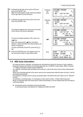 7-17
7 DATA COLLECTION
7.4 NEZ Auto Calculation
As measured data is collected, coordinates are calculated and stored for traverse or topo collection.
Automatic making out function of coordinate data sets up in CONFIG of data collect. Refer to Section
7.7 “Setting Parameter of Data Collect [CONFIG.]”.
As a default, coordinate data calculated will be saved in a file of the same name as the measurement
data file.
When the coordinate data file of the same name as the measurement data file does not exist, it will be
generated automatically.
It is possible to change a file for saving coordinate data in the DATA COLLECT Menu 2/2 (F1:SELECT
A FILE).
To calculate a coordinate data, it is necessary to add a point number in Data Collect execution.
When a coordinate data of the same point number exist already, it can be replaced with the new data by
confirming display.
Coordinates will be calculated using the grid factor.
To set the grid factor, see Section 6.2 “Setting the GRID FACTOR”.
6 Collimate the left side of the column (P2) and
press the [F4](SET) key.
After the measurement, angle measuring display
of the right side (P3) will be shown.
Collimate
P2
[F4]
7 Collimate the right side of the column (P3) and
press the [F4](SET) key.
Collimate
P3
[F4]
The distance between the instrument and center
of the column (P0) will be calculated.
To show the relative elevation (VD), press the
[ ] key.
Each time pressing the [ ] key, horizontal
distance, relative elevation and slope distance are
shown in sequence.
To show coordinate of point P0, press the [ ]
key.
[ ]
8 Press the [F3](YES) key. The display returns to
the next point number in data collect mode.
[F3]
COLUMN OFFSET
Left N
P
HR: 120°30'40"
--- --- --- SET
COLUMN OFFSET
Right N
P
HR: 180°30'40"
--- --- --- SET
COLUMN OFFSET
HR: 150°30'40" N
P
HD: 43.321 m
>OK? [YES][NO]
COLUMN OFFSET
HR: 150°30'40" N
P
VD: 2.321 m
>OK? [YES][NO]
PT# →PT-12
PCODE :RIVER N
P
R.HT : 1.200 m
INPUT SRCH MEAS ALL
 