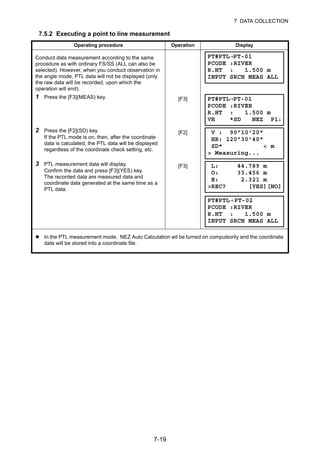 7-19
7 DATA COLLECTION
7.5.2 Executing a point to line measurement
Operating procedure Operation Display
Conduct data measurement according to the same
procedure as with ordinary FS/SS (ALL can also be
selected). However, when you conduct observation in
the angle mode, PTL data will not be displayed (only
the raw data will be recorded, upon which the
operation will end).
1 Press the [F3](MEAS) key. [F3]
2 Press the [F2](SD) key.
If the PTL mode is on, then, after the coordinate
data is calculated, the PTL data will be displayed
regardless of the coordinate check setting, etc.
[F2]
3 PTL measurement data will display.
Confirm the data and press [F3](YES) key.
The recorded data are measured data and
coordinate data generated at the same time as a
PTL data.
[F3]
In the PTL measurement mode, NEZ Auto Calculation wil be turned on compulsorily and the coordinate
data will be stored into a coordinate file.
PT#PTL→PT-01
PCODE :RIVER
R.HT : 1.500 m
INPUT SRCH MEAS ALL
PT#PTL→PT-01
PCODE :RIVER
R.HT : 1.500 m
VH *SD NEZ P1↓
V : 90°10'20"
HR: 120°30'40"
SD* < m
> Measuring...
L: 44.789 m
O: 33.456 m
E: 2.321 m
>REC? [YES][NO]
PT#PTL→PT-02
PCODE :RIVER
R.HT : 1.500 m
INPUT SRCH MEAS ALL
 