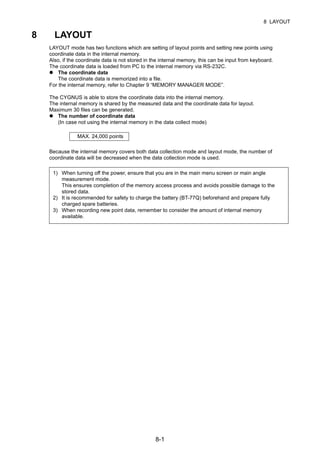 8-1
8 LAYOUT
8 LAYOUT
LAYOUT mode has two functions which are setting of layout points and setting new points using
coordinate data in the internal memory.
Also, if the coordinate data is not stored in the internal memory, this can be input from keyboard.
The coordinate data is loaded from PC to the internal memory via RS-232C.
The coordinate data
The coordinate data is memorized into a file.
For the internal memory, refer to Chapter 9 “MEMORY MANAGER MODE”.
The CYGNUS is able to store the coordinate data into the internal memory.
The internal memory is shared by the measured data and the coordinate data for layout.
Maximum 30 files can be generated.
The number of coordinate data
(In case not using the internal memory in the data collect mode)
Because the internal memory covers both data collection mode and layout mode, the number of
coordinate data will be decreased when the data collection mode is used.
1) When turning off the power, ensure that you are in the main menu screen or main angle
measurement mode.
This ensures completion of the memory access process and avoids possible damage to the
stored data.
2) It is recommended for safety to charge the battery (BT-77Q) beforehand and prepare fully
charged spare batteries.
3) When recording new point data, remember to consider the amount of internal memory
available.
MAX. 24,000 points
 