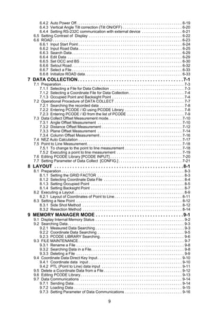 9
6.4.2 Auto Power Off. . . . . . . . . . . . . . . . . . . . . . . . . . . . . . . . . . . . . . . . . . . . . . . . . . 6-19
6.4.3 Vertical Angle Tilt correction (Tilt ON/OFF) . . . . . . . . . . . . . . . . . . . . . . . . . . . . 6-20
6.4.4 Setting RS-232C communication with external device . . . . . . . . . . . . . . . . . . . 6-21
6.5 Setting Contrast of Display . . . . . . . . . . . . . . . . . . . . . . . . . . . . . . . . . . . . . . . . . . . . 6-22
6.6 ROAD . . . . . . . . . . . . . . . . . . . . . . . . . . . . . . . . . . . . . . . . . . . . . . . . . . . . . . . . . . . . . 6-23
6.6.1 Input Start Point . . . . . . . . . . . . . . . . . . . . . . . . . . . . . . . . . . . . . . . . . . . . . . . . . 6-24
6.6.2 Input Road Data. . . . . . . . . . . . . . . . . . . . . . . . . . . . . . . . . . . . . . . . . . . . . . . . . 6-25
6.6.3 Search Data . . . . . . . . . . . . . . . . . . . . . . . . . . . . . . . . . . . . . . . . . . . . . . . . . . . . 6-29
6.6.4 Edit Data . . . . . . . . . . . . . . . . . . . . . . . . . . . . . . . . . . . . . . . . . . . . . . . . . . . . . . 6-29
6.6.5 Set OCC and BS . . . . . . . . . . . . . . . . . . . . . . . . . . . . . . . . . . . . . . . . . . . . . . . . 6-30
6.6.6 Setout Road . . . . . . . . . . . . . . . . . . . . . . . . . . . . . . . . . . . . . . . . . . . . . . . . . . . . 6-32
6.6.7 Select a File . . . . . . . . . . . . . . . . . . . . . . . . . . . . . . . . . . . . . . . . . . . . . . . . . . . . 6-33
6.6.8 Initialize ROAD data. . . . . . . . . . . . . . . . . . . . . . . . . . . . . . . . . . . . . . . . . . . . . . 6-33
7 DATA COLLECTION. . . . . . . . . . . . . . . . . . . . . . . . . . . . . . . . . . . . . . . . .7-1
7.1 Preparation . . . . . . . . . . . . . . . . . . . . . . . . . . . . . . . . . . . . . . . . . . . . . . . . . . . . . . . . . . 7-3
7.1.1 Selecting a File for Data Collection . . . . . . . . . . . . . . . . . . . . . . . . . . . . . . . . . . . 7-3
7.1.2 Selecting a Coordinate File for Data Collection . . . . . . . . . . . . . . . . . . . . . . . . . . 7-4
7.1.3 Occupied Point and Backsight Point . . . . . . . . . . . . . . . . . . . . . . . . . . . . . . . . . . 7-4
7.2 Operational Procedure of DATA COLLECT . . . . . . . . . . . . . . . . . . . . . . . . . . . . . . . . . 7-7
7.2.1 Searching the recorded data . . . . . . . . . . . . . . . . . . . . . . . . . . . . . . . . . . . . . . . . 7-8
7.2.2 Entering PCODE / ID using PCODE Library . . . . . . . . . . . . . . . . . . . . . . . . . . . . 7-8
7.2.3 Entering PCODE / ID from the list of PCODE . . . . . . . . . . . . . . . . . . . . . . . . . . . 7-9
7.3 Data Collect Offset Measurement mode. . . . . . . . . . . . . . . . . . . . . . . . . . . . . . . . . . . 7-10
7.3.1 Angle Offset Measurement . . . . . . . . . . . . . . . . . . . . . . . . . . . . . . . . . . . . . . . . 7-10
7.3.2 Distance Offset Measurement . . . . . . . . . . . . . . . . . . . . . . . . . . . . . . . . . . . . . . 7-12
7.3.3 Plane Offset Measurement . . . . . . . . . . . . . . . . . . . . . . . . . . . . . . . . . . . . . . . . 7-14
7.3.4 Column Offset Measurement . . . . . . . . . . . . . . . . . . . . . . . . . . . . . . . . . . . . . . . 7-16
7.4 NEZ Auto Calculation . . . . . . . . . . . . . . . . . . . . . . . . . . . . . . . . . . . . . . . . . . . . . . . . . 7-17
7.5 Point to Line Measurement. . . . . . . . . . . . . . . . . . . . . . . . . . . . . . . . . . . . . . . . . . . . . 7-18
7.5.1 To change to the point to line measurement . . . . . . . . . . . . . . . . . . . . . . . . . . . 7-18
7.5.2 Executing a point to line measurement . . . . . . . . . . . . . . . . . . . . . . . . . . . . . . . 7-19
7.6 Editing PCODE Library [PCODE INPUT] . . . . . . . . . . . . . . . . . . . . . . . . . . . . . . . . . . 7-20
7.7 Setting Parameter of Data Collect [CONFIG.] . . . . . . . . . . . . . . . . . . . . . . . . . . . . . . 7-21
8 LAYOUT . . . . . . . . . . . . . . . . . . . . . . . . . . . . . . . . . . . . . . . . . . . . . . . . . .8-1
8.1 Preparation . . . . . . . . . . . . . . . . . . . . . . . . . . . . . . . . . . . . . . . . . . . . . . . . . . . . . . . . . . 8-3
8.1.1 Setting the GRID FACTOR . . . . . . . . . . . . . . . . . . . . . . . . . . . . . . . . . . . . . . . . . 8-3
8.1.2 Selecting Coordinate Data File . . . . . . . . . . . . . . . . . . . . . . . . . . . . . . . . . . . . . . 8-4
8.1.3 Setting Occupied Point . . . . . . . . . . . . . . . . . . . . . . . . . . . . . . . . . . . . . . . . . . . . 8-5
8.1.4 Setting Backsight Point . . . . . . . . . . . . . . . . . . . . . . . . . . . . . . . . . . . . . . . . . . . . 8-7
8.2 Executing a Layout . . . . . . . . . . . . . . . . . . . . . . . . . . . . . . . . . . . . . . . . . . . . . . . . . . . . 8-9
8.2.1 Layout of Coordinates of Point to Line. . . . . . . . . . . . . . . . . . . . . . . . . . . . . . . . 8-11
8.3 Setting a New Point . . . . . . . . . . . . . . . . . . . . . . . . . . . . . . . . . . . . . . . . . . . . . . . . . . 8-12
8.3.1 Side Shot Method . . . . . . . . . . . . . . . . . . . . . . . . . . . . . . . . . . . . . . . . . . . . . . . 8-12
8.3.2 Resection Method . . . . . . . . . . . . . . . . . . . . . . . . . . . . . . . . . . . . . . . . . . . . . . . 8-14
9 MEMORY MANAGER MODE . . . . . . . . . . . . . . . . . . . . . . . . . . . . . . . . . .9-1
9.1 Display Internal Memory Status . . . . . . . . . . . . . . . . . . . . . . . . . . . . . . . . . . . . . . . . . . 9-2
9.2 Searching Data. . . . . . . . . . . . . . . . . . . . . . . . . . . . . . . . . . . . . . . . . . . . . . . . . . . . . . . 9-3
9.2.1 Measured Data Searching . . . . . . . . . . . . . . . . . . . . . . . . . . . . . . . . . . . . . . . . . . 9-3
9.2.2 Coordinate Data Searching . . . . . . . . . . . . . . . . . . . . . . . . . . . . . . . . . . . . . . . . . 9-5
9.2.3 PCODE LIBRARY Searching. . . . . . . . . . . . . . . . . . . . . . . . . . . . . . . . . . . . . . . . 9-6
9.3 FILE MAINTENANCE. . . . . . . . . . . . . . . . . . . . . . . . . . . . . . . . . . . . . . . . . . . . . . . . . . 9-7
9.3.1 Rename a File . . . . . . . . . . . . . . . . . . . . . . . . . . . . . . . . . . . . . . . . . . . . . . . . . . . 9-8
9.3.2 Searching Data in a File. . . . . . . . . . . . . . . . . . . . . . . . . . . . . . . . . . . . . . . . . . . . 9-8
9.3.3 Deleting a File . . . . . . . . . . . . . . . . . . . . . . . . . . . . . . . . . . . . . . . . . . . . . . . . . . . 9-9
9.4 Coordinate Data Direct Key Input. . . . . . . . . . . . . . . . . . . . . . . . . . . . . . . . . . . . . . . . 9-10
9.4.1 Coordinate data input . . . . . . . . . . . . . . . . . . . . . . . . . . . . . . . . . . . . . . . . . . . . 9-10
9.4.2 PTL (Point to Line) data input . . . . . . . . . . . . . . . . . . . . . . . . . . . . . . . . . . . . . . 9-11
9.5 Delete a Coordinate Data from a File . . . . . . . . . . . . . . . . . . . . . . . . . . . . . . . . . . . . . 9-12
9.6 Editing PCODE Library. . . . . . . . . . . . . . . . . . . . . . . . . . . . . . . . . . . . . . . . . . . . . . . . 9-13
9.7 Data Communications . . . . . . . . . . . . . . . . . . . . . . . . . . . . . . . . . . . . . . . . . . . . . . . . 9-14
9.7.1 Sending Data . . . . . . . . . . . . . . . . . . . . . . . . . . . . . . . . . . . . . . . . . . . . . . . . . . . 9-14
9.7.2 Loading Data . . . . . . . . . . . . . . . . . . . . . . . . . . . . . . . . . . . . . . . . . . . . . . . . . . . 9-15
9.7.3 Setting Parameter of Data Communications . . . . . . . . . . . . . . . . . . . . . . . . . . . 9-16
 