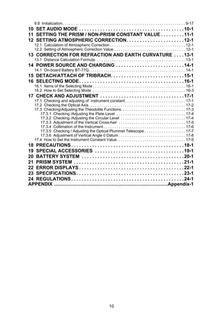 10
9.8 Initialization. . . . . . . . . . . . . . . . . . . . . . . . . . . . . . . . . . . . . . . . . . . . . . . . . . . . . . . . . 9-17
10 SET AUDIO MODE . . . . . . . . . . . . . . . . . . . . . . . . . . . . . . . . . . . . . . . .10-1
11 SETTING THE PRISM / NON-PRISM CONSTANT VALUE . . . . . . . . .11-1
12 SETTING ATMOSPHERIC CORRECTION. . . . . . . . . . . . . . . . . . . . . .12-1
12.1 Calculation of Atmospheric Correction . . . . . . . . . . . . . . . . . . . . . . . . . . . . . . . . . . . 12-1
12.2 Setting of Atmospheric Correction Value . . . . . . . . . . . . . . . . . . . . . . . . . . . . . . . . . 12-1
13 CORRECTION FOR REFRACTION AND EARTH CURVATURE . . . .13-1
13.1 Distance Calculation Formula. . . . . . . . . . . . . . . . . . . . . . . . . . . . . . . . . . . . . . . . . . 13-1
14 POWER SOURCE AND CHARGING . . . . . . . . . . . . . . . . . . . . . . . . . .14-1
14.1 On-board Battery BT-77Q. . . . . . . . . . . . . . . . . . . . . . . . . . . . . . . . . . . . . . . . . . . . . 14-1
15 DETACH/ATTACH OF TRIBRACH. . . . . . . . . . . . . . . . . . . . . . . . . . . .15-1
16 SELECTING MODE. . . . . . . . . . . . . . . . . . . . . . . . . . . . . . . . . . . . . . . .16-1
16.1 Items of the Selecting Mode . . . . . . . . . . . . . . . . . . . . . . . . . . . . . . . . . . . . . . . . . . . 16-1
16.2 How to Set Selecting Mode . . . . . . . . . . . . . . . . . . . . . . . . . . . . . . . . . . . . . . . . . . . 16-3
17 CHECK AND ADJUSTMENT . . . . . . . . . . . . . . . . . . . . . . . . . . . . . . . .17-1
17.1 Checking and adjusting of instrument constant. . . . . . . . . . . . . . . . . . . . . . . . . . . . 17-1
17.2 Checking the Optical Axis. . . . . . . . . . . . . . . . . . . . . . . . . . . . . . . . . . . . . . . . . . . . . 17-2
17.3 Checking/Adjusting the Theodolite Functions. . . . . . . . . . . . . . . . . . . . . . . . . . . . . . 17-3
17.3.1 Checking /Adjusting the Plate Level . . . . . . . . . . . . . . . . . . . . . . . . . . . . . . . . 17-4
17.3.2 Checking /Adjusting the Circular Level . . . . . . . . . . . . . . . . . . . . . . . . . . . . . . 17-4
17.3.3 Adjustment of the Vertical Cross-hair . . . . . . . . . . . . . . . . . . . . . . . . . . . . . . . 17-5
17.3.4 Collimation of the Instrument . . . . . . . . . . . . . . . . . . . . . . . . . . . . . . . . . . . . . . 17-6
17.3.5 Checking / Adjusting the Optical Plummet Telescope . . . . . . . . . . . . . . . . . . . 17-7
17.3.6 Adjustment of Vertical Angle 0 Datum . . . . . . . . . . . . . . . . . . . . . . . . . . . . . . . 17-8
17.4 How to Set the Instrument Constant Value. . . . . . . . . . . . . . . . . . . . . . . . . . . . . . . . 17-9
18 PRECAUTIONS. . . . . . . . . . . . . . . . . . . . . . . . . . . . . . . . . . . . . . . . . . .18-1
19 SPECIAL ACCESSORIES . . . . . . . . . . . . . . . . . . . . . . . . . . . . . . . . . .19-1
20 BATTERY SYSTEM . . . . . . . . . . . . . . . . . . . . . . . . . . . . . . . . . . . . . . .20-1
21 PRISM SYSTEM . . . . . . . . . . . . . . . . . . . . . . . . . . . . . . . . . . . . . . . . . .21-1
22 ERROR DISPLAYS . . . . . . . . . . . . . . . . . . . . . . . . . . . . . . . . . . . . . . . .22-1
23 SPECIFICATIONS. . . . . . . . . . . . . . . . . . . . . . . . . . . . . . . . . . . . . . . . .23-1
24 REGULATIONS. . . . . . . . . . . . . . . . . . . . . . . . . . . . . . . . . . . . . . . . . . .24-1
APPENDIX ......................................................................................Appendix-1
 