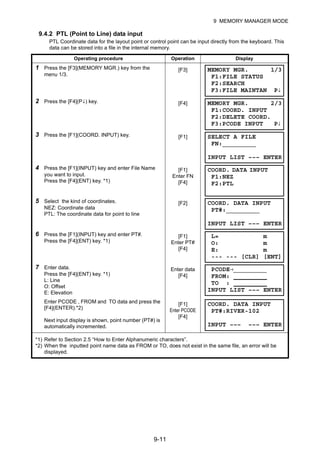 9-11
9 MEMORY MANAGER MODE
9.4.2 PTL (Point to Line) data input
PTL Coordinate data for the layout point or control point can be input directly from the keyboard. This
data can be stored into a file in the internal memory.
Operating procedure Operation Display
1 Press the [F3](MEMORY MGR.) key from the
menu 1/3.
[F3]
2 Press the [F4](P↓) key. [F4]
3 Press the [F1](COORD. INPUT) key. [F1]
4 Press the [F1](INPUT) key and enter File Name
you want to input.
Press the [F4](ENT) key. *1)
[F1]
Enter FN
[F4]
5 Select the kind of coordinates.
NEZ: Coordinate data
PTL: The coordinate data for point to line
[F2]
6 Press the [F1](INPUT) key and enter PT#.
Press the [F4](ENT) key. *1)
[F1]
Enter PT#
[F4]
7 Enter data.
Press the [F4](ENT) key. *1)
L: Line
O: Offset
E: Elevation
Enter data
[F4]
Enter PCODE , FROM and TO data and press the
[F4](ENTER).*2)
Next input display is shown, point number (PT#) is
automatically incremented.
[F1]
Enter PCODE
[F4]
*1) Refer to Section 2.5 “How to Enter Alphanumeric characters”.
*2) When the inputted point name data as FROM or TO, does not exist in the same file, an error will be
displayed.
MEMORY MGR. 1/3
F1:FILE STATUS
F2:SEARCH
F3:FILE MAINTAN P↓
MEMORY MGR. 2/3
F1:COORD. INPUT
F2:DELETE COORD.
F3:PCODE INPUT P↓
SELECT A FILE
FN:_________
INPUT LIST ––– ENTER
COORD. DATA INPUT
F1:NEZ
F2:PTL
COORD. DATA INPUT
PT#:_________
INPUT LIST ––– ENTER
L= m
O: m
E: m
--- --- [CLR] [ENT]
PCODE→_________
FROM:
TO :
INPUT LIST ––– ENTER
COORD. DATA INPUT
PT#:RIVER-102
INPUT ––– ––– ENTER
 