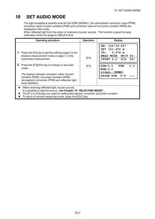 10-1
10 SET AUDIO MODE
10 SET AUDIO MODE
The light acceptance quantity level for the EDM (SIGNAL), the atmospheric correction value (PPM),
correction value of prism constant (PSM) and correction value of non-prism constant (NPM) are
displayed in this mode.
When reflected light from the prism is received a buzzer sounds. This function is good for easy
collimation when the target is difficult to find.
Operating procedure Operation Display
1 Press the [F4] key to get the soft key page 2 in the
distance measurement mode or page 3 in the
coordinate measurement. [F4]
2 Press the [F3](S/A) key to change to set audio
mode.
The display indicates correction value of prism
constant (PSM), non-prism constant (NPM)
atmospheric correction (PPM) and reflection light
level (SIGNAL).
[F3]
When receiving reflected light, buzzer sounds.
It is possible to stop the sound, see Chapter 16 “SELECTING MODE” .
The [F1] to [F3] keys are used for setting atmospheric correction and prism constant.
To return to normal measuring mode, press the [ESC] key.
HR: 120°30'40"
HD* 123.456 m
VD: 5.678 m
MEAS MODE NP/P P1↓
OFSET S.O S/A P2↓
PSM:0.0 PPM 0.0
NPM:0.0
SIGNAL:[IIIII]
PRISM PPM T-P –––
 