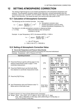 12-1
12 SETTING ATMOSPHERIC CORRECTION
12 SETTING ATMOSPHERIC CORRECTION
The velocity of light through air is not constant and depends on the atmospheric temperature and
pressure. The atmospheric correction system of this instrument corrects automatically when the
correction value is set. 15°C/59°F, and 1013.25hPa / 760mmHg / 29.9 inHg is as a standard value for
0ppm in this instrument. The values are kept in the memory even after power is OFF.
12.1 Calculation of Atmospheric Correction
The followings are the correction formulas. Unit; meter
The distance L (m) after atmospheric correction is obtained as follow.
L = l (1+Ka) l :Measured distance when atmospheric
correction is not set.
Example : In case Temperature +20°C, Air pressure 847hPa, l =1000 m
+ 50×10-6 (50 ppm)
L = 1000 (1+50×10-6
) = 1000.050 m
12.2 Setting of Atmospheric Correction Value
How to Set Temperature and Pressure Value Directly
Measure the temperature and air pressure surrounding the instrument beforehand.
Example : Temperature: +26°C, Pressure:1017 hPa
Operating procedure Operation Display
1 Press the [F4] key to get the soft key page 2 in the
distance measurement mode or page 3 in the
coordinate measurement.
[F4]
2 Press the [F3](S/A) key to set Set Audio Mode
from distance or coordinate measurement mode.
[F3]
3 Press the [F3](T-P) key. [F3]
4 Input Temperature value and Pressure value.*1)
Mode returns to Set Audio mode.
Enter Temp.
Enter Pres.
*1) Refer to Section 2.5 “How to Enter Alphanumeric characters”.
Range : Temp. –30 to +60°C (0.1°C step) or –22 to +140°F (0.1°F step)
Pres. 560 to 1066.0hPa (0.1hPa step) ,420 to 800mmHg (0.1mmHg step) or
16.5 to 31.5inHg (0.1inHg step)
Ka: Atmospheric correction value
P : Ambient atmospheric pressure (hPa)
t : Ambient Atmospheric temperature (°C)
Ka 282.81
80.426 P×
273.15 t+
----------------------------–
⎩ ⎭
⎨ ⎬
⎧ ⎫
10
6–
×=
Ka 282.81
80.426 847×
273.15 20+
----------------------------------–
⎩ ⎭
⎨ ⎬
⎧ ⎫
10
6–
×=
HR: 120°30'40"
HD* 123.456 m
VD: 5.678 m
MEAS MODE NP/P P1↓
OFSET S.O S/A P2↓
PSM:0.0 PPM 0.0
NPM:0.0
SIGNAL:[IIIII]
PRISM PPM T-P –––
TEMP. & PRES. SET
TEMP. = 15.0 °C
PRES. : 1013.2 hPa
--- --- [CLR] [ENT]
TEMP. & PRES. SET
TEMP. : 26.0 °C
PRES. : 1017.0 hPa
INPUT ––– ––– ENTER
 