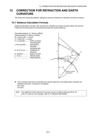 13-1
13 CORRECTION FOR REFRACTION AND EARTH CURVATURE
13 CORRECTION FOR REFRACTION AND EARTH
CURVATURE
The instrument measures distance, taking into account correction for refraction and earth curvature.
13.1 Distance Calculation Formula
Distance Calculation Formula; with correction for refraction and earth curvature taken into account.
Follow the Formula below for converting horizontal and vertical distances.
Horizontal distance D = AC(α) or BE(β)
Vertical distance Z =BC(α) or EA(β)
D = L{cosα–(2θ – γ ) sinα}
Z = L{sinα+(θ – γ ) cosα}
θ = L•cosα/2R........... Earth curvature
correcting item
γ =K•Lcosα/2R....... Atmospheric
refraction
correcting item
K =0.14 or 0.2.......... Coefficient of
refraction
R =6372km.............. Radius of earth
α (or β)................... Altitude angle
L .............................. Slope distance
The conversion formula for horizontal and vertical distances is as follows when correction for
refraction and earth curvature is not applied.
D=L•cosα
Z=L•sinα
Note: The coefficient of the instrument has been set at 0.14 before shipment (K=0.14).
if the "K" value is to be changed, refer to 16 “SELECTING MODE”.
 