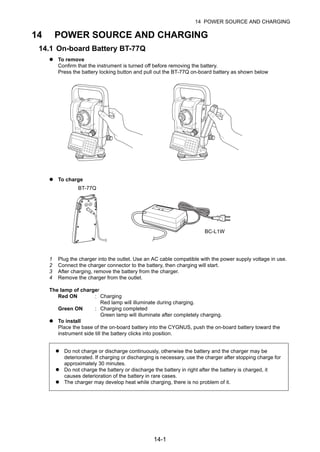 14-1
14 POWER SOURCE AND CHARGING
14 POWER SOURCE AND CHARGING
14.1 On-board Battery BT-77Q
To remove
Confirm that the instrument is turned off before removing the battery.
Press the battery locking button and pull out the BT-77Q on-board battery as shown below
To charge
1 Plug the charger into the outlet. Use an AC cable compatible with the power supply voltage in use.
2 Connect the charger connector to the battery, then charging will start.
3 After charging, remove the battery from the charger.
4 Remove the charger from the outlet.
The lamp of charger
Red ON : Charging
Red lamp will illuminate during charging.
Green ON : Charging completed
Green lamp will illuminate after completely charging.
To install
Place the base of the on-board battery into the CYGNUS, push the on-board battery toward the
instrument side till the battery clicks into position.
Do not charge or discharge continuously, otherwise the battery and the charger may be
deteriorated. If charging or discharging is necessary, use the charger after stopping charge for
approximately 30 minutes.
Do not charge the battery or discharge the battery in right after the battery is charged, it
causes deterioration of the battery in rare cases.
The charger may develop heat while charging, there is no problem of it.
BT-77Q
BC-L1W
 