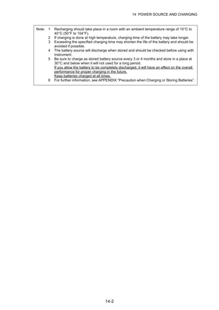 14-2
14 POWER SOURCE AND CHARGING
Note: 1 Recharging should take place in a room with an ambient temperature range of 10°C to
40°C (50°F to 104°F).
2 If charging is done at high temperature, charging time of the battery may take longer.
3 Exceeding the specified charging time may shorten the life of the battery and should be
avoided if possible.
4 The battery source will discharge when stored and should be checked before using with
instrument.
5 Be sure to charge as stored battery source every 3 or 4 months and store in a place at
30°C and below when it will not used for a long period.
If you allow the battery to be completely discharged, it will have an effect on the overall
performance for proper charging in the future.
Keep batteries charged at all times.
6 For further information, see APPENDIX “Precaution when Charging or Storing Batteries”.
 