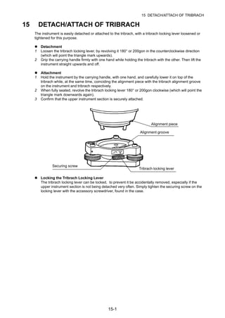 15-1
15 DETACH/ATTACH OF TRIBRACH
15 DETACH/ATTACH OF TRIBRACH
The instrument is easily detached or attached to the tribrach, with a tribrach locking lever loosened or
tightened for this purpose.
Detachment
1 Loosen the tribrach locking lever, by revolving it 180° or 200gon in the counterclockwise direction
(which will point the triangle mark upwards).
2 Grip the carrying handle firmly with one hand while holding the tribrach with the other. Then lift the
instrument straight upwards and off.
Attachment
1 Hold the instrument by the carrying handle, with one hand, and carefully lower it on top of the
tribrach while, at the same time, coinciding the alignment piece with the tribrach alignment groove
on the instrument and tribrach respectively.
2 When fully seated, revolve the tribrach locking lever 180° or 200gon clockwise (which will point the
triangle mark downwards again).
3 Confirm that the upper instrument section is securely attached.
Locking the Tribrach Locking Lever
The tribrach locking lever can be locked, to prevent it be accidentally removed, especially if the
upper instrument section is not being detached very often. Simply tighten the securing screw on the
locking lever with the accessory screwdriver, found in the case.
Alignment piece
Securing screw
Tribrach locking lever
Alignment groove
 
