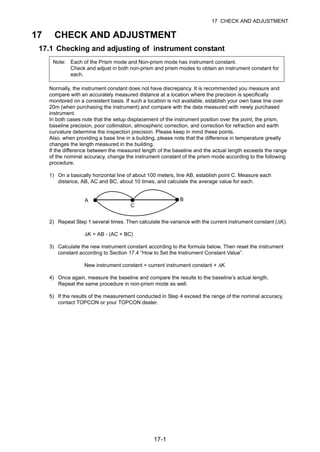 17-1
17 CHECK AND ADJUSTMENT
17 CHECK AND ADJUSTMENT
17.1 Checking and adjusting of instrument constant
Normally, the instrument constant does not have discrepancy. It is recommended you measure and
compare with an accurately measured distance at a location where the precision is specifically
monitored on a consistent basis. If such a location is not available, establish your own base line over
20m (when purchasing the instrument) and compare with the data measured with newly purchased
instrument.
In both cases note that the setup displacement of the instrument position over the point, the prism,
baseline precision, poor collimation, atmospheric correction, and correction for refraction and earth
curvature determine the inspection precision. Please keep in mind these points.
Also, when providing a base line in a building, please note that the difference in temperature greatly
changes the length measured in the building.
If the difference between the measured length of the baseline and the actual length exceeds the range
of the nominal accuracy, change the instrument constant of the prism mode according to the following
procedure.
1) On a basically horizontal line of about 100 meters, line AB, establish point C. Measure each
distance, AB, AC and BC, about 10 times, and calculate the average value for each.
2) Repeat Step 1 several times. Then calculate the variance with the current instrument constant (ΔK).
ΔK = AB - (AC + BC)
3) Calculate the new instrument constant according to the formula below. Then reset the instrument
constant according to Section 17.4 “How to Set the Instrument Constant Value”.
New instrument constant = current instrument constant + ΔK
4) Once again, measure the baseline and compare the results to the baseline’s actual length.
Repeat the same procedure in non-prism mode as well.
5) If the results of the measurement conducted in Step 4 exceed the range of the nominal accuracy,
contact TOPCON or your TOPCON dealer.
Note: Each of the Prism mode and Non-prism mode has instrument constant.
Check and adjust in both non-prism and prism modes to obtain an instrument constant for
each.
A
C
B
 