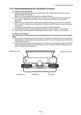 17-3
17 CHECK AND ADJUSTMENT
17.3 Checking/Adjusting the Theodolite Functions
Pointers on the Adjustment
1) Adjust the eyepiece of the telescope properly prior to any checking operation which involves
sighting through the telescope.
Remember to focus properly, with parallax completely eliminated.
2) Carry out the adjustments in the order of item numbers, as the adjustments are dependent one
upon another. Adjustments carried out in the wrong sequence may even nullify previous
adjustment.
3) Always conclude adjustments by tightening the adjustment screws securely (but do not tighten
them more than necessary, as you may strip the threads, twist off the screw or place undue stress
on the parts).
Furthermore, always tighten by revolving in the direction of tightening tension.
4) The attachment screws must also be tightened sufficiently, upon completion of adjustments.
5) Always repeat checking operations after adjustments are made, in order to confirm results.
Notes on the Tribrach
Note that the angle measuring precision may be effected directly if the tribrach has not been installed
firmly.
1) If any leveling screw becomes loose and slack or if collimation is unstable due to the looseness of
leveling screws, adjust by tightening the adjusting screws (in 2 places) installed over each leveling
screw with a screwdriver
2) If there is any slack between the leveling screws and the base, loosen the set screw of the holding
ring and tighten the holding ring with adjusting pin, until it is properly adjusted. Re-tighten the set
screw on completing the adjustment.
Adjustment screw
Leveling screw Holding ring Set screw
Adjustment screw
 