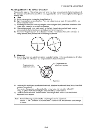 17-5
17 CHECK AND ADJUSTMENT
17.3.3Adjustment of the Vertical Cross-hair
Adjustment is required if the vertical cross-hair is not in a place perpendicular to the horizontal axis of
the telescope (since it must be possible to use any point on the hair for measuring horizontal angles or
running lines).
Check
1) Set the instrument up the tripod and carefully level it.
2) Sight the cross-hairs on a well defined Point A at a distance of, at least, 50 meters (160ft.) and
clamp horizontal motion.
3) Next swing the telescope vertically using the vertical tangent screw, and check whether the point
travels along the length of the vertical cross-hair.
4) If the point appears to move continuously on the hair, the vertical cross-hair lies in a plane
perpendicular to the horizontal axis (and adjustment is not required ).
5) However, if the point appears to be displaced from the vertical cross-hair, as the telescope is
swung vertically, then proceed with the following adjustment.
Adjustment
1) Unscrew the cross-hair adjustment section cover, by revolving it in the counterclockwise direction,
and take it off. This will expose four eyepiece section attachment screws.
2) Loosen all four attachment screws slightly with the accessory screw-drive (while taking note of the
number of revolutions).
Then revolve the eyepiece section so that the vertical cross-hair coincides to Point A’.
Finally, re-tighten the four screws by the amount that they were loosened.
3) Check once more and if the point travels the entire length of the vertical cross-hair, further
adjustment is not required.
Note: Perform following adjustment after completing the above adjustment .
Section 17.3.4 “Collimation of the Instrument”, Section 17.3.6 “Adjustment of Vertical Angle
0 Datum”.
Eyepiece section
attachment screws
Eyepiece section
attachment screws
Eyepiece
 