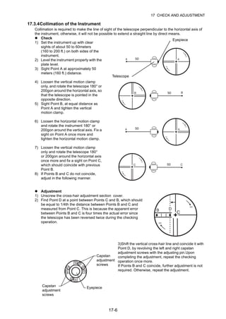 17-6
17 CHECK AND ADJUSTMENT
17.3.4Collimation of the Instrument
Collimation is required to make the line of sight of the telescope perpendicular to the horizontal axis of
the instrument, otherwise, it will not be possible to extend a straight line by direct means.
Check
1) Set the instrument up with clear
sights of about 50 to 60meters
(160 to 200 ft.) on both sides of the
instrument.
2) Level the instrument properly with the
plate level.
3) Sight Point A at approximately 50
meters (160 ft.) distance.
4) Loosen the vertical motion clamp
only, and rotate the telescope 180° or
200gon around the horizontal axis, so
that the telescope is pointed in the
opposite direction.
5) Sight Point B, at equal distance as
Point A and tighten the vertical
motion clamp.
6) Loosen the horizontal motion clamp
and rotate the instrument 180° or
200gon around the vertical axis. Fix a
sight on Point A once more and
tighten the horizontal motion clamp.
7) Loosen the vertical motion clamp
only and rotate the telescope 180°
or 200gon around the horizontal axis
once more and fix a sight on Point C,
which should coincide with previous
Point B.
8) If Points B and C do not coincide,
adjust in the following manner.
Adjustment
1) Unscrew the cross-hair adjustment section cover.
2) Find Point D at a point between Points C and B, which should
be equal to 1/4th the distance between Points B and C and
measured from Point C. This is because the apparent error
between Points B and C is four times the actual error since
the telescope has been reversed twice during the checking
operation.
3)Shift the vertical cross-hair line and coincide it with
Point D, by revolving the left and right capstan
adjustment screws with the adjusting pin.Upon
completing the adjustment, repeat the checking
operation once more.
If Points B and C coincide, further adjustment is not
required. Otherwise, repeat the adjustment.
Eyepiece
Telescope
Capstan
adjustment
screws
Eyepiece
Capstan
adjustment
screws
 