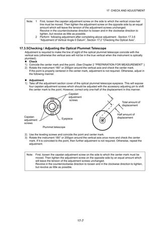17-7
17 CHECK AND ADJUSTMENT
17.3.5Checking / Adjusting the Optical Plummet Telescope
Adjustment is required to make the line of sight of the optical plummet telescope coincide with the
vertical axis (otherwise the vertical axis will not be in the true vertical when the instrument is optically
plumbed).
Check
1) Coincide the center mark and the point. (See Chapter 2 “PREPARATION FOR MEASUREMENT”.)
2) Rotate the instrument 180° or 200gon around the vertical axis and check the center mark.
If the point is properly centered in the center mark, adjustment is not required. Otherwise, adjust in
the following manner.
Adjustment
1) Take off the adjustment section cover of the optical plummet telescope eyepiece. This will expose
four capstan adjustment screws which should be adjusted with the accessory adjusting pin to shift
the center mark to the point. However, correct only one-half of the displacement in this manner.
2) Use the leveling screws and coincide the point and center mark.
3) Rotate the instrument 180° or 200gon around the vertical axis once more and check the center
mark. If it is coincided to the point, then further adjustment is not required. Otherwise, repeat the
adjustment.
Note: 1 First, loosen the capstan adjustment screw on the side to which the vertical cross-hair
line must be moved. Then tighten the adjustment screw on the opposite side by an equal
amount which will leave the tension of the adjustment screws unchanged.
Revolve in the counterclockwise direction to loosen and in the clockwise direction to
tighten, but revolve as little as possible.
2 Perform following adjustment after completing above adjustment . Section 17.3.6
“Adjustment of Vertical Angle 0 Datum”, Section 17.2 “Checking the Optical Axis”.
Note: First, loosen the capstan adjustment screw on the side to which the center mark must be
moved. Then tighten the adjustment screw on the opposite side by an equal amount which
will leave the tension of the adjustment screws unchanged.
Revolve in the counterclockwise direction to loosen and in the clockwise direction to tighten,
but revolve as little as possible.
Capstan
adjustment
screws
Eyepiece
Capstan
adjustment
screws
Plummet telescope
Half amount of
displacement
Total amount of
displacement
 