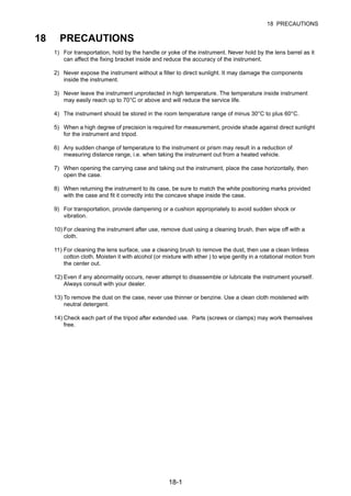 18-1
18 PRECAUTIONS
18 PRECAUTIONS
1) For transportation, hold by the handle or yoke of the instrument. Never hold by the lens barrel as it
can affect the fixing bracket inside and reduce the accuracy of the instrument.
2) Never expose the instrument without a filter to direct sunlight. It may damage the components
inside the instrument.
3) Never leave the instrument unprotected in high temperature. The temperature inside instrument
may easily reach up to 70°C or above and will reduce the service life.
4) The instrument should be stored in the room temperature range of minus 30°C to plus 60°C.
5) When a high degree of precision is required for measurement, provide shade against direct sunlight
for the instrument and tripod.
6) Any sudden change of temperature to the instrument or prism may result in a reduction of
measuring distance range, i.e. when taking the instrument out from a heated vehicle.
7) When opening the carrying case and taking out the instrument, place the case horizontally, then
open the case.
8) When returning the instrument to its case, be sure to match the white positioning marks provided
with the case and fit it correctly into the concave shape inside the case.
9) For transportation, provide dampening or a cushion appropriately to avoid sudden shock or
vibration.
10) For cleaning the instrument after use, remove dust using a cleaning brush, then wipe off with a
cloth.
11) For cleaning the lens surface, use a cleaning brush to remove the dust, then use a clean lintless
cotton cloth. Moisten it with alcohol (or mixture with ether ) to wipe gently in a rotational motion from
the center out.
12) Even if any abnormality occurs, never attempt to disassemble or lubricate the instrument yourself.
Always consult with your dealer.
13) To remove the dust on the case, never use thinner or benzine. Use a clean cloth moistened with
neutral detergent.
14) Check each part of the tripod after extended use. Parts (screws or clamps) may work themselves
free.
 