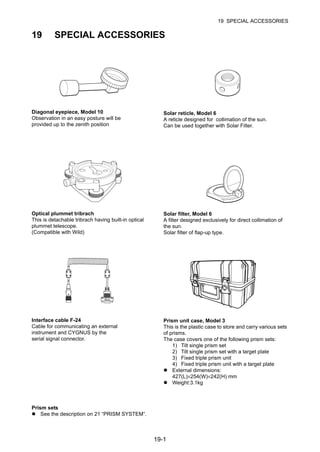19-1
19 SPECIAL ACCESSORIES
19 SPECIAL ACCESSORIES
Diagonal eyepiece, Model 10
Observation in an easy posture will be
provided up to the zenith position
Solar reticle, Model 6
A reticle designed for collimation of the sun.
Can be used together with Solar Filter.
Optical plummet tribrach
This is detachable tribrach having built-in optical
plummet telescope.
(Compatible with Wild)
Solar filter, Model 6
A filter designed exclusively for direct collimation of
the sun.
Solar filter of flap-up type.
Interface cable F-24
Cable for communicating an external
instrument and CYGNUS by the
serial signal connector.
Prism unit case, Model 3
This is the plastic case to store and carry various sets
of prisms.
The case covers one of the following prism sets:
1) Tilt single prism set
2) Tilt single prism set with a target plate
3) Fixed triple prism unit
4) Fixed triple prism unit with a target plate
External dimensions:
427(L)×254(W)×242(H) mm
Weight:3.1kg
Prism sets
See the description on 21 “PRISM SYSTEM”.
 