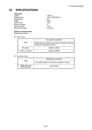 23-1
23 SPECIFICATIONS
23 SPECIFICATIONS
Telescope
Length : 150mm
Objective lens : 45mm (EDM 48mm)
Magnification : 30×
Image : Erect
Field of view : 1°30'
Resolving power : 3"
Minimum focus : 1.3m
Reticle illumination : Provided
Distance measurement
Measurement range
Prism mode
Non-prism mode
Prism
Atmospheric conditions
Slight haze with visibility about 20km (12.5miles) moderate
sunlight with light heat shimmer.
Mini prism 1,000m (3,281ft)
Prism-2 (1 prism) 2,000m (6,561ft)
Target
Atmospheric conditions
In low light condition and without sun glare on target
Kodak gray card
(White surface)
200m (656ft)
 